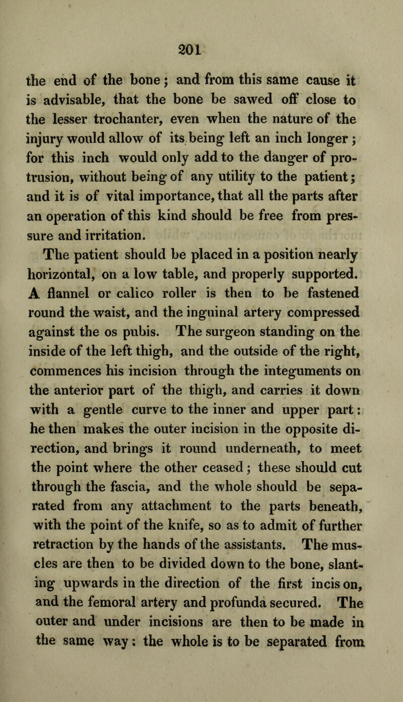 the end of the bone; and from this same cause it is advisable, that the bone be sawed off close to the lesser trochanter, even when the nature of the injury would allow of its being left an inch longer; for this inch would only add to the danger of pro- trusion, without being of any utility to the patient; and it is of vital importance, that all the parts after an operation of this kind should be free from pres- sure and irritation. The patient should be placed in a position nearly horizontal, on a low table, and properly supported. A flannel or calico roller is then to be fastened round the waist, and the inguinal artery compressed against the os pubis. The surgeon standing on the inside of the left thigh, and the outside of the right, commences his incision through the integuments on the anterior part of the thigh, and carries it down with a gentle curve to the inner and upper part: he then makes the outer incision in the opposite di- rection, and brings it round underneath, to meet the point where the other ceased; these should cut through the fascia, and the whole should be sepa- rated from any attachment to the parts beneath, with the point of the knife, so as to admit of further retraction by the hands of the assistants. The mus- cles are then to be divided down to the bone, slant- ing upwards in the direction of the first incis on, and the femoral artery and profunda secured. The outer and under incisions are then to be made in the same way: the whole is to be separated from