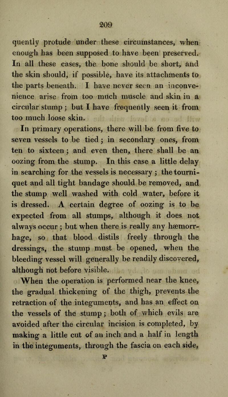 quently protude under these circumstances, when enough has been supposed to have been preserved. In all these cases, the bone should be short, and the skin should, if possible, have its attachments to the parts beneath. I have never seen an inconve- nience arise from too much muscle and skin in a circular stump ; but I have frequently seen it from too much loose skin. In primary operations, there will be from five to seven vessels to be tied ; in secondary ones, from ten to sixteen; and even then, there shall be an oozing from the stump. In this case a little delay in searching for the vessels is necessary ; the tourni- quet and all tight bandage should be removed, and the stump well washed with cold water, before it is dressed. A certain degree of oozing is to be expected from all stumps, although it does not always occur ; but when there is really any haemorr- hage, so that blood distils freely through the dressings, the stump must be opened, when the bleeding vessel will generally be readily discovered, although not before visible. When the operation is performed near the knee, the gradual thickening of the thigh, prevents the retraction of the integuments, and has an effect on the vessels of the stump; both of which evils are avoided after the circular incision is completed, by making a little cut of an inch and a half in length in the integuments, through the fascia on each side, p