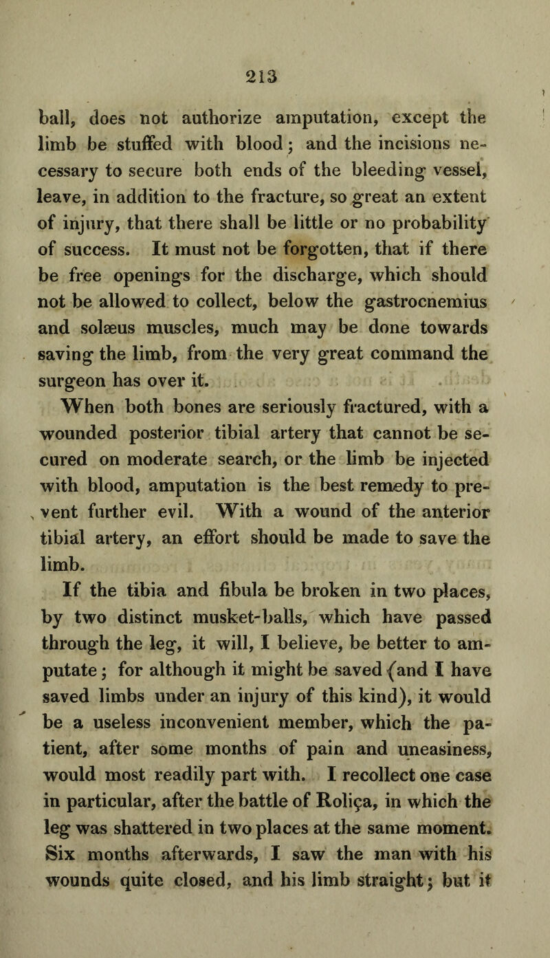 ball, does not authorize amputation, except the limb be stuffed with blood; and the incisions ne- cessary to secure both ends of the bleeding vessel, leave, in addition to the fracture, so great an extent of injury, that there shall be little or no probability of success. It must not be forgotten, that if there be free openings for the discharge, which should not be allowed to collect, below the gastrocnemius and solseus muscles, much may be done towards saving the limb, from the very great command the surgeon has over it. When both bones are seriously fractured, with a wounded posterior tibial artery that cannot be se- cured on moderate search, or the limb be injected with blood, amputation is the best remedy to pre- , vent further evil. With a wound of the anterior tibial artery, an effort should be made to save the limb. If the tibia and fibula be broken in two places, by two distinct musket-balls, which have passed through the leg, it will, I believe, be better to am- putate ; for although it might be saved (and I have saved limbs under an injury of this kind), it would be a useless inconvenient member, which the pa- tient, after some months of pain and uneasiness, would most readily part with. I recollect one case in particular, after the battle of Rol^a, in which the leg was shattered in two places at the same moment. Six months afterwards, I saw the man with his wounds quite closed, and his limb straight; but it