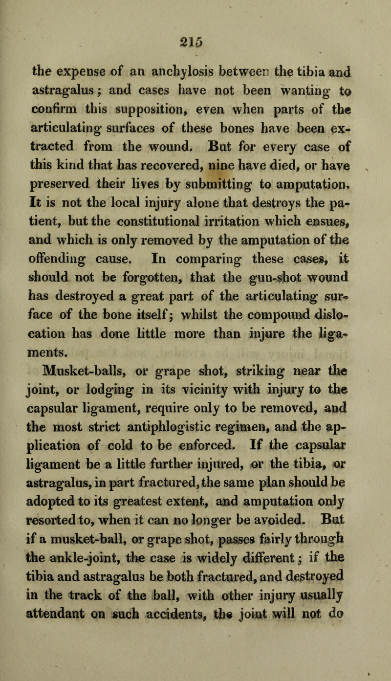 the expense of an anchylosis betweei? the tibia and astragalus; and cases have not been wanting to confirm this supposition, even when parts of the articulating surfaces of these bones have been ex- tracted from the wound. But for every case of this kind that has recovered, nine have died, or have preserved their lives by submitting to amputation^ It is not the local injury alone that destroys the pa- tient, but the constitutional irritation which ensues, and which is only removed by the amputation of the offending cause. In comparing these cases, it should not be forgotten, that the gun-shot wound has destroyed a great part of the articulating sur- face of the bone itself; whilst the compound dislo- cation has done little more than injure the liga- ments. Musket-balls, or grape shot, striking near the joint, or lodging in its vicinity with injury to the capsular ligament, require only to be removed, and the most strict antiphlogistic regimen, and the ap- plication of cold to be enforced. If the capsular ligament be a little further injured, or the tibia, or astragalus, in part fractured, the same plan should be adopted to its greatest extent, and amputation only resorted to, when it can no longer be avoided. But if a musket-ball, or grape shot, passes fairly through the ankle-joint, the case is widely different; if the tibia and astragalus be both fractured, and destroyed in the track of the ball, with other injury usually attendant on such accidents, the joint will not do