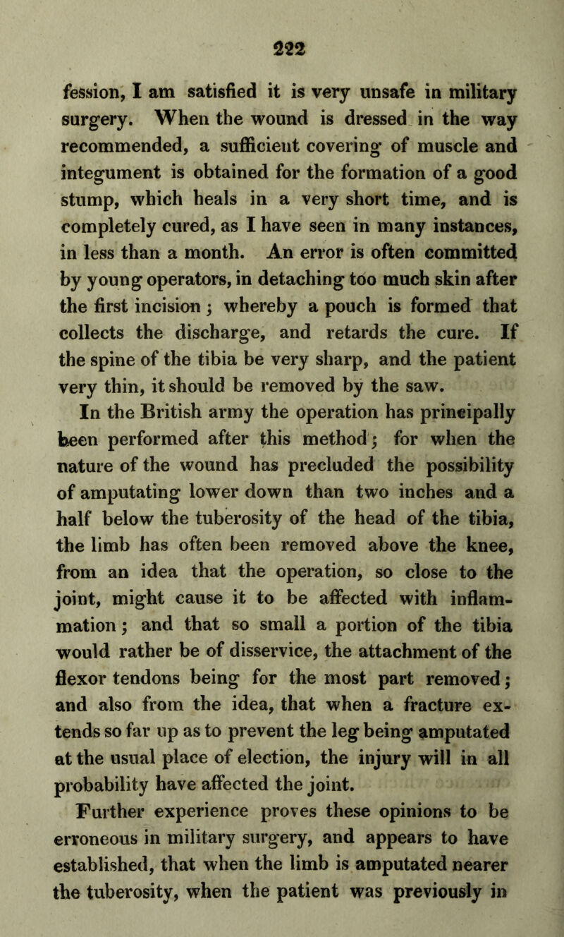 feSsion, I am satisfied it is very unsafe in military surgery. When the wound is dressed in the way recommended, a sufficient covering* of muscle and integument is obtained for the formation of a good stump, which heals in a very short time, and is completely cured, as I have seen in many instances, in less than a month. An error is often committed by young operators, in detaching too much skin after the first incision; whereby a pouch is formed that collects the discharge, and retards the cure. If the spine of the tibia be very sharp, and the patient very thin, it should be removed by the saw. In the British army the operation has principally been performed after this method ; for when the nature of the wound has precluded the possibility of amputating lower down than two inches and a half below the tuberosity of the head of the tibia, the limb has often been removed above the knee, from an idea that the operation, so close to the joint, might cause it to be affected with inflam- mation ; and that so small a portion of the tibia would rather be of disservice, the attachment of the flexor tendons being for the most part removed; and also from the idea, that when a fracture ex- tends so far up as to prevent the leg being amputated at the usual place of election, the injury will in all probability have affected the joint. Further experience proves these opinions to be erroneous in military surgery, and appears to have established, that when the limb is amputated nearer the tuberosity, when the patient was previously in