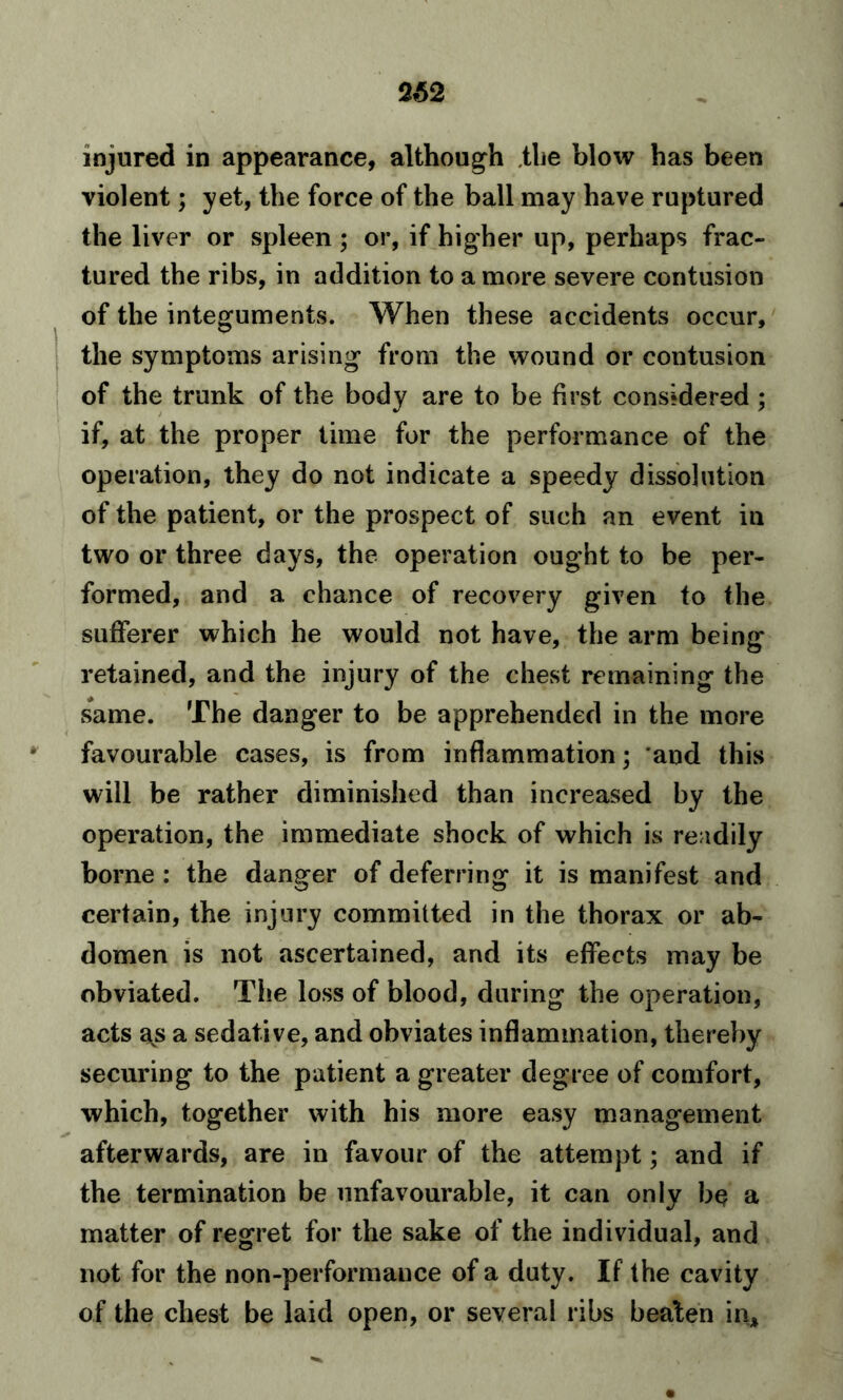 262 injured in appearance, although the blow has been violent; yet, the force of the ball may have ruptured the liver or spleen ; or, if higher up, perhaps frac- tured the ribs, in addition to a more severe contusion of the integuments. When these accidents occur, the symptoms arising from the wound or contusion of the trunk of the body are to be first considered ; if, at the proper time for the performance of the operation, they do not indicate a speedy dissolution of the patient, or the prospect of such an event in two or three days, the operation ought to be per- formed, and a chance of recovery given to the sufferer which he would not have, the arm being retained, and the injury of the chest remaining the same. The danger to be apprehended in the more favourable cases, is from inflammation; and this will be rather diminished than increased by the operation, the immediate shock of which is readily borne : the danger of deferring it is manifest and certain, the injury committed in the thorax or ab- domen is not ascertained, and its effects may be obviated. The loss of blood, during the operation, acts as a sedative, and obviates inflammation, thereby securing to the patient a greater degree of comfort, which, together with his more easy management afterwards, are in favour of the attempt; and if the termination be unfavourable, it can only bq a matter of regret for the sake of the individual, and not for the non-performance of a duty. If the cavity of the chest be laid open, or several ribs beaten in*