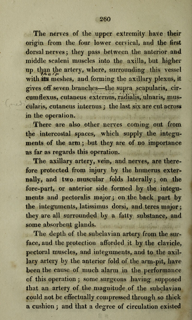 The nerves of the upper extremity have their origin from the four lower cervical, and the first dorsal nerves; they pass between the anterior and middle scaleni muscles into the axilla, but higher up than the artery, where, surrounding this vessel with meshes, and forming the axillary plexus, it gives off seven branches—the supra scapularis, cir- cumflexus, cutaneus externus, radial is, ulnar is, mus- cularis, cutaneus internus ; the last six are cut across in the operation. There are also other nerves coming out from the intercostal spaces, which supply the integu- ments of the arm; but they are of no importance as far as regards this operation. The axillary artery, vein, and nerves, are there- fore protected from injury by the humerus exter- nally, and two muscular folds laterally; on the fore-part, or anterior side formed by the integu- ments and pectoralis major; on the back part by the integuments, latissimus dorsi, and teres major; they are all surrounded by a fatty substance, and some absorbent glands. The depth of the subclavian artery from the sur- face, and the protection afforded it by the clavicle, pectoral muscles, and integuments, and to the axil- lary artery by the anterior fold of the arm-pit, have been the cause of much alarm in the performance of this operation ; some surgeons having supposed that an artery of the magnitude of the subclavian could not be effectually compressed through so thick a cushion; and that a degree of circulation existed