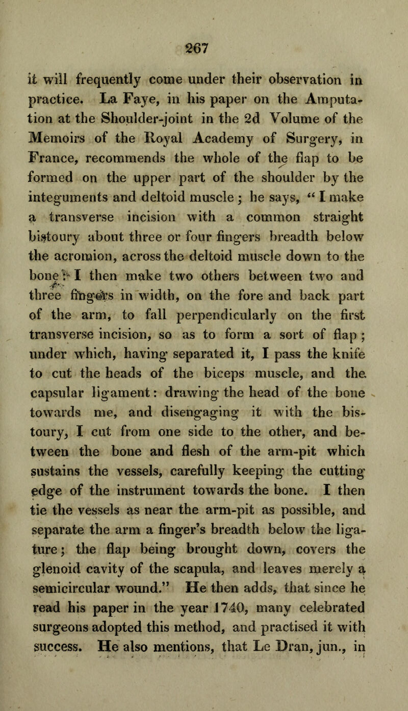 it will frequently come under their observation in practice. La Faye, in his paper on the Amputa- tion at the Shoulder-joint in the 2d Volume of the Memoirs of the Royal Academy of Surgery, in France, recommends the whole of the flap to be formed on the upper part of the shoulder by the integuments and deltoid muscle ; he says, “ I make a transverse incision with a common straight bistoury about three or four fingers breadth below the acromion, across the deltoid muscle down to the boner-1 then make two others between two and three fingots in width, on the fore and back part of the arm, to fall perpendicularly on the first transverse incision, so as to form a sort of flap ; under which, having separated it, I pass the knife to cut the heads of the biceps muscle, and the capsular ligament: drawing the head of the bone towards me, and disengaging it with the bis- toury, I cut from one side to the other, and be- tween the bone and flesh of the arm-pit which sustains the vessels, carefully keeping the cutting edge of the instrument towards the bone. I then tie the vessels as near the arm-pit as possible, and separate the arm a finger’s breadth below the liga- ture ; the flap being brought down, covers the glenoid cavity of the scapula, and leaves merely a semicircular wound.” He then adds, that since he read his paper in the year 1740, many celebrated surgeons adopted this method, and practised it with success. He also mentions, that Le Dran, jun., in