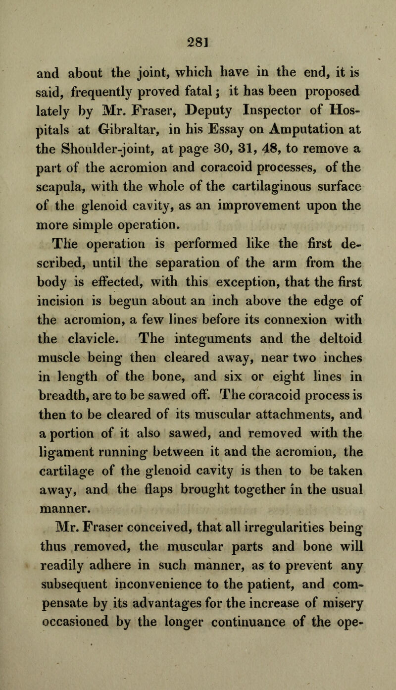 28] and about the joint, which have in the end, it is said, frequently proved fatal; it has been proposed lately by Mr. Fraser, Deputy Inspector of Hos- pitals at Gibraltar, in his Essay on Amputation at the Shoulder-joint, at page 30, 31, 48, to remove a part of the acromion and coracoid processes, of the scapula, with the whole of the cartilaginous surface of the glenoid cavity, as an improvement upon the more simple operation. The operation is performed like the first de- scribed, until the separation of the arm from the body is effected, with this exception, that the first incision is begun about an inch above the edge of the acromion, a few lines before its connexion with the clavicle. The integuments and the deltoid muscle being then cleared away, near two inches in length of the bone, and six or eight lines in breadth, are to be sawed off. The coracoid process is then to be cleared of its muscular attachments, and a portion of it also sawed, and removed with the ligament running between it and the acromion, the cartilage of the glenoid cavity is then to be taken away, and the flaps brought together in the usual manner. Mr. Fraser conceived, that all irregularities being thus removed, the muscular parts and bone will readily adhere in such manner, as to prevent any subsequent inconvenience to the patient, and com- pensate by its advantages for the increase of misery occasioned by the longer continuance of the ope-