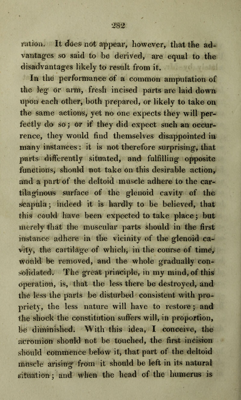 ration. It does* not appear, however, that the ad- vantages so said to be derived, are equal to the disadvantages likely to result from it. In the performance of a common amputation of the leg or arm, fresh incised parts are laid down upon each other, both prepared, or likely to take on the same actions, yet no one expects they will per- fectly do so; or if they did expect such an occur- rence, they would find themselves disappointed in many instances : it is not therefore surprising, that parts differently situated, and fulfilling opposite functions, should not take on this desirable action, and a part of the deltoid muscle adhere to the car- tilaginous surface of the glenoid cavity of the Scapula; indeed it is hardly to be believed, that this could have been expected to take place; but merely that the muscular parts should in the first instance adhere in the vicinity of the glenoid ca- vity, the cartilage of which, in the course of time. Would be removed, and the whole gradually con- solidated. The great principle, in my mind, of this operation, is, that the less there be destroyed, and the less the parts be disturbed consistent with pro- priety, the less nature will have to restore; and the shock the constitution suffers will, in proportion, be diminished. With this idea, I conceive, the acromion should not be touched, the first incision should commence below it, that part of the deltoid muscle arising from it should be left in its natural situation; and when the head of the humerus is