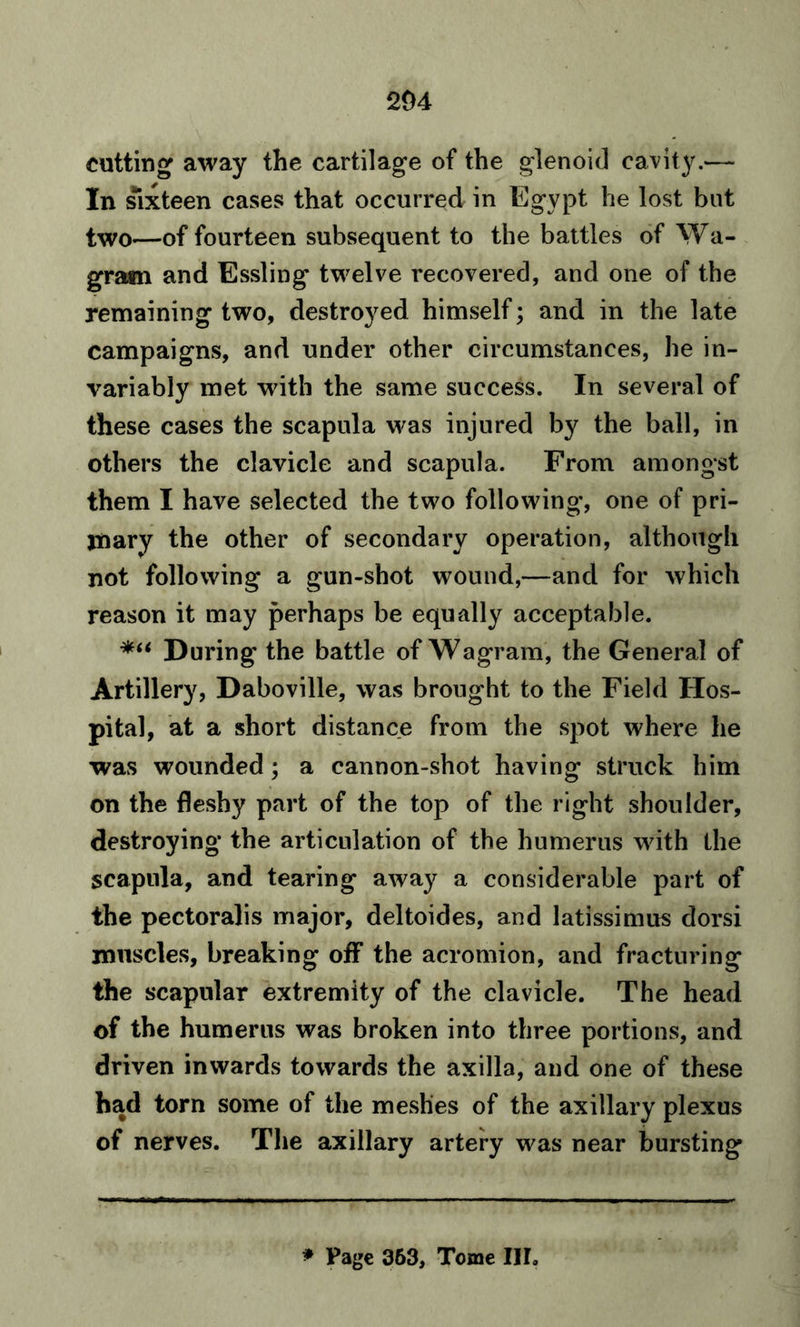 204 cutting away the cartilage of the glenoid cavity.— In sixteen cases that occurred in Egypt he lost but two—of fourteen subsequent to the battles of Wa- gra«n and Essling twelve recovered, and one of the remaining two, destroyed himself; and in the late campaigns, and under other circumstances, he in- variably met with the same success. In several of these cases the scapula was injured by the ball, in others the clavicle and scapula. From amongst them I have selected the two following, one of pri- mary the other of secondary operation, although not following a gun-shot wound,—and for which reason it may perhaps be equally acceptable. During* the battle of Wagram, the General of Artillery, Daboville, was brought to the Field Hos- pital, at a short distance from the spot where he was wounded; a cannon-shot having struck him on the fleshy part of the top of the right shoulder, destroying the articulation of the humerus with the scapula, and tearing away a considerable part of the pectoralis major, deltoides, and latissimus dorsi muscles, breaking off the acromion, and fracturing the scapular extremity of the clavicle. The head of the humerus was broken into three portions, and driven inwards towards the axilla, and one of these had torn some of the meshes of the axillary plexus of nerves. The axillary artery was near bursting * Page 363, Tome III.