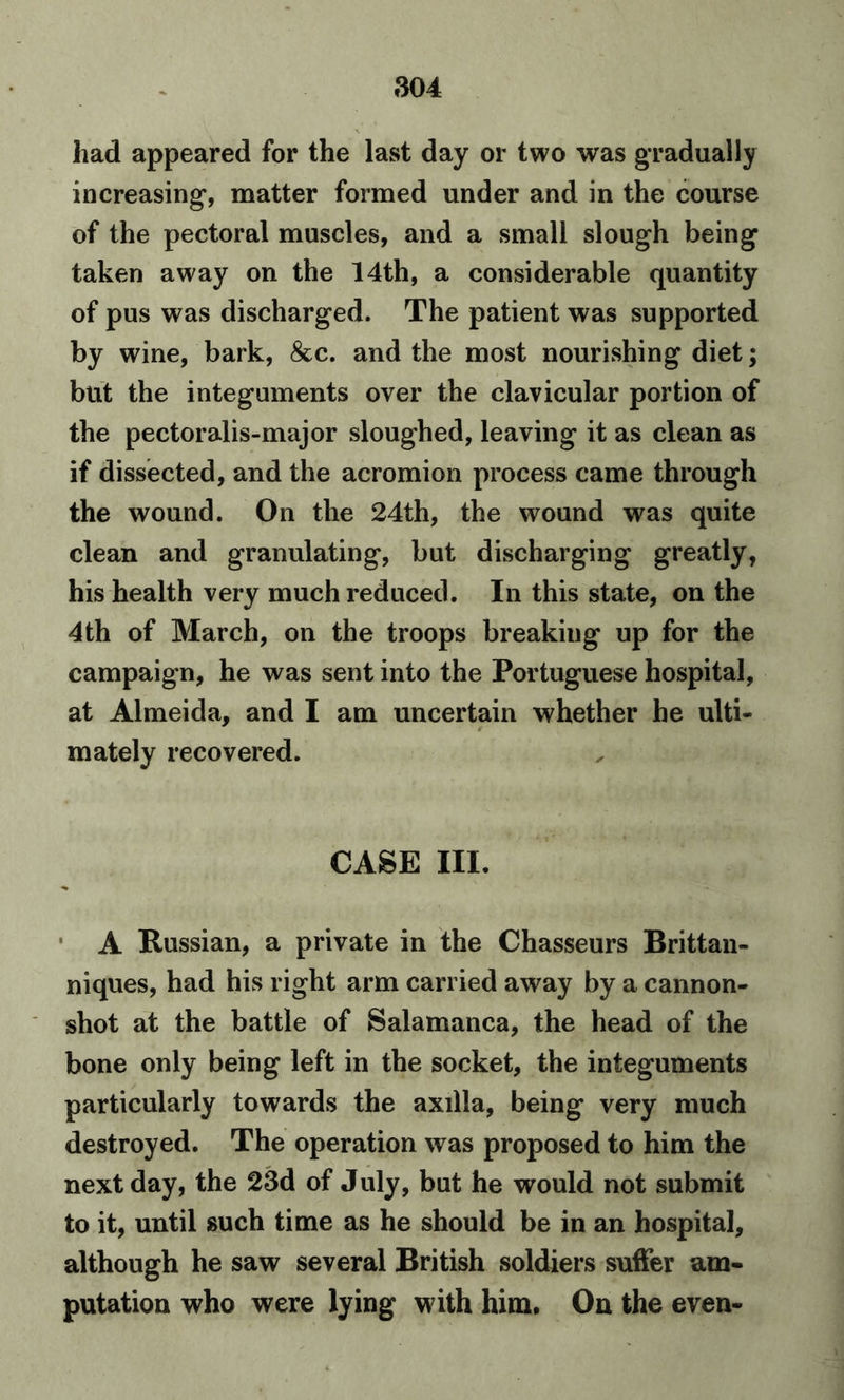 had appeared for the last day or two was gradually increasing, matter formed under and in the course of the pectoral muscles, and a small slough being taken away on the 14th, a considerable quantity of pus was discharged. The patient was supported by wine, bark, &c. and the most nourishing diet; but the integuments over the clavicular portion of the pectoralis-major sloughed, leaving it as clean as if dissected, and the acromion process came through the wound. On the 24th, the wound was quite clean and granulating, but discharging greatly, his health very much reduced. In this state, on the 4th of March, on the troops breaking up for the campaign, he was sent into the Portuguese hospital, at Almeida, and I am uncertain whether he ulti- mately recovered. CASE III. A Russian, a private in the Chasseurs Brittan- niques, had his right arm carried away by a cannon- shot at the battle of Salamanca, the head of the bone only being left in the socket, the integuments particularly towards the axilla, being very much destroyed. The operation was proposed to him the next day, the 23d of July, but he would not submit to it, until such time as he should be in an hospital, although he saw several British soldiers suffer am- putation who were lying w ith him. On the even-