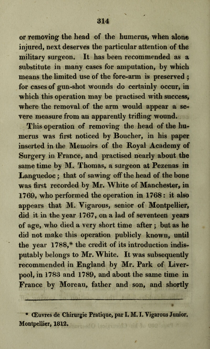 or removing* the head of the humerus, when alone injured, next deserves the particular attention of the military surgeon. It has been recommended as a substitute in many cases for amputation, by which means the limited use of the fore-arm is preserved ; for cases of gun-shot wounds do certainly occur, in which this operation may be practised with success, where the removal of the arm would appear a se- vere measure from an apparently trifling wound. This operation of removing the head of the hu- merus was first noticed by Boucher, in his paper inserted in the Memoirs of the Royal Academy of Surgery in France, and practised nearly about the same time by M. Thomas, a surgeon at Pezenas in Languedoc; that of sawing off the head of the bone was first recorded by Mr. White of Manchester, in 1769, who performed the operation in 1768: it also appears that M. Vigarous, senior of Montpellier, did it in the year 1767, on a lad of seventeen years of age, who died a very short time after ; but as he did not make this operation publicly known, until the year 1788,* the credit of its introduction indis- putably belongs to Mr. White. It was subsequently recommended in England by Mr. Park of Liver- pool, in 1783 and 1789, and about the same time in France by Moreau, father and son, and shortly * CEuvres de Chirurgie Pratique, par I. M. I. Vigarous Junior. Montpellier, 1812.