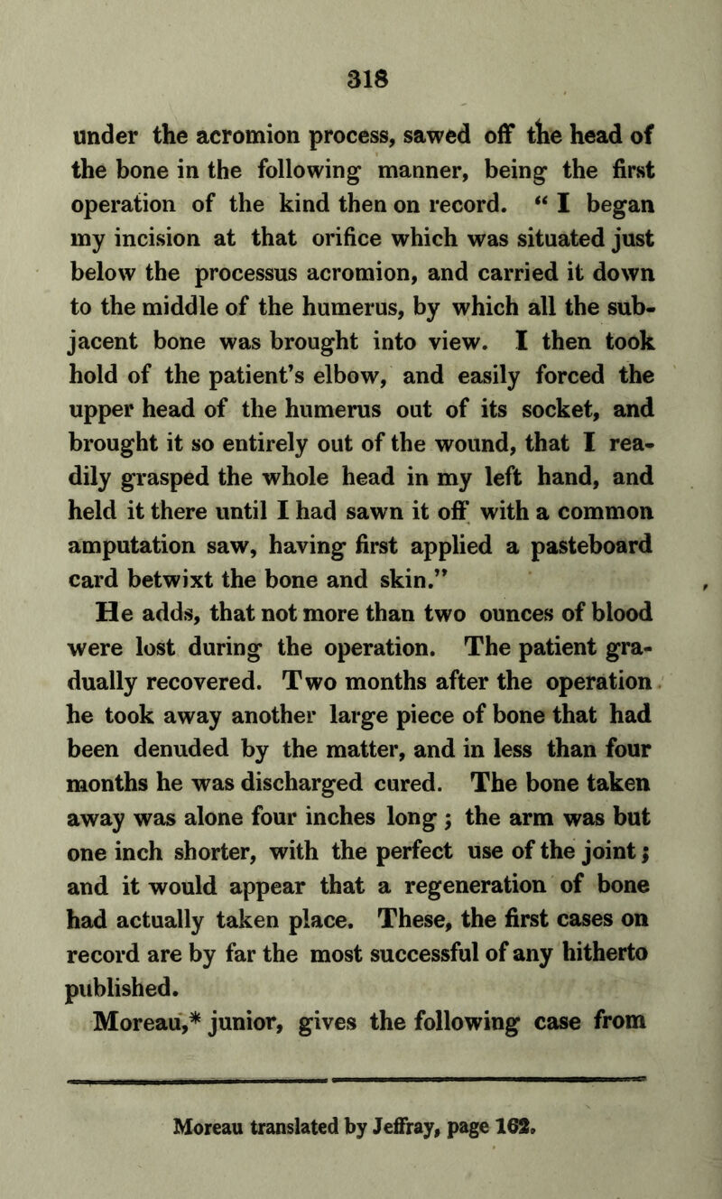 under the acromion process, sawed off the head of the bone in the following manner, being the first operation of the kind then on record. “ I began my incision at that orifice which was situated just below the processus acromion, and carried it down to the middle of the humerus, by which all the sub- jacent bone was brought into view. I then took hold of the patient’s elbow, and easily forced the upper head of the humerus out of its socket, and brought it so entirely out of the wound, that I rea- dily grasped the whole head in my left hand, and held it there until I had sawn it off with a common amputation saw, having first applied a pasteboard card betwixt the bone and skin.” He adds, that not more than two ounces of blood were lost during the operation. The patient gra- dually recovered. Two months after the operation he took away another large piece of bone that had been denuded by the matter, and in less than four months he was discharged cured. The bone taken away was alone four inches long ; the arm was but one inch shorter, with the perfect use of the joint; and it would appear that a regeneration of bone had actually taken place. These, the first cases on record are by far the most successful of any hitherto published. Moreau,* junior, gives the following case from Moreau translated by Jeffray, page 162.