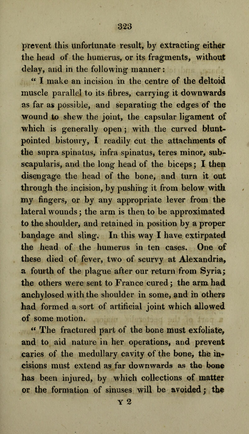 prevent this Unfortunate result, by extracting either the head of the humerus, or its fragments, without delay, and in the following manner: “ I make an incision in the centre of the deltoid muscle parallel to its fibres, carrying it downwards as far as possible, and separating the edges of the wound to shew the joint, the capsular ligament of which is generally open; with the curved blunt- pointed bistoury, I readily cut the attachments of the supra spinatus, infra spinatus, teres minor, sub- scapularis, and the long head of the biceps; I then disengage the head of the bone, and turn it out through the incision, by pushing it from below with my fingers, or by any appropriate lever from the lateral wounds; the arm is then to be approximated to the shoulder, and retained in position by a proper bandage and sling. In this way I have extirpated the head of the humerus in ten cases. One of these died of fever, two of scurvy at Alexandria, a fourth of the plague after our return from Syria; the others were sent to France cured ; the arm had anchylosed with the shoulder in some, and in others had formed a sort of artificial joint which allowed of some motion. “ The fractured part of the bone must exfoliate, and to aid nature in her operations, and prevent caries of the medullary cavity of the bone, the in- cisions must extend as far downwards as the bone has been injured, by which collections of matter or the formation of sinuses will be avoided; the Y 2