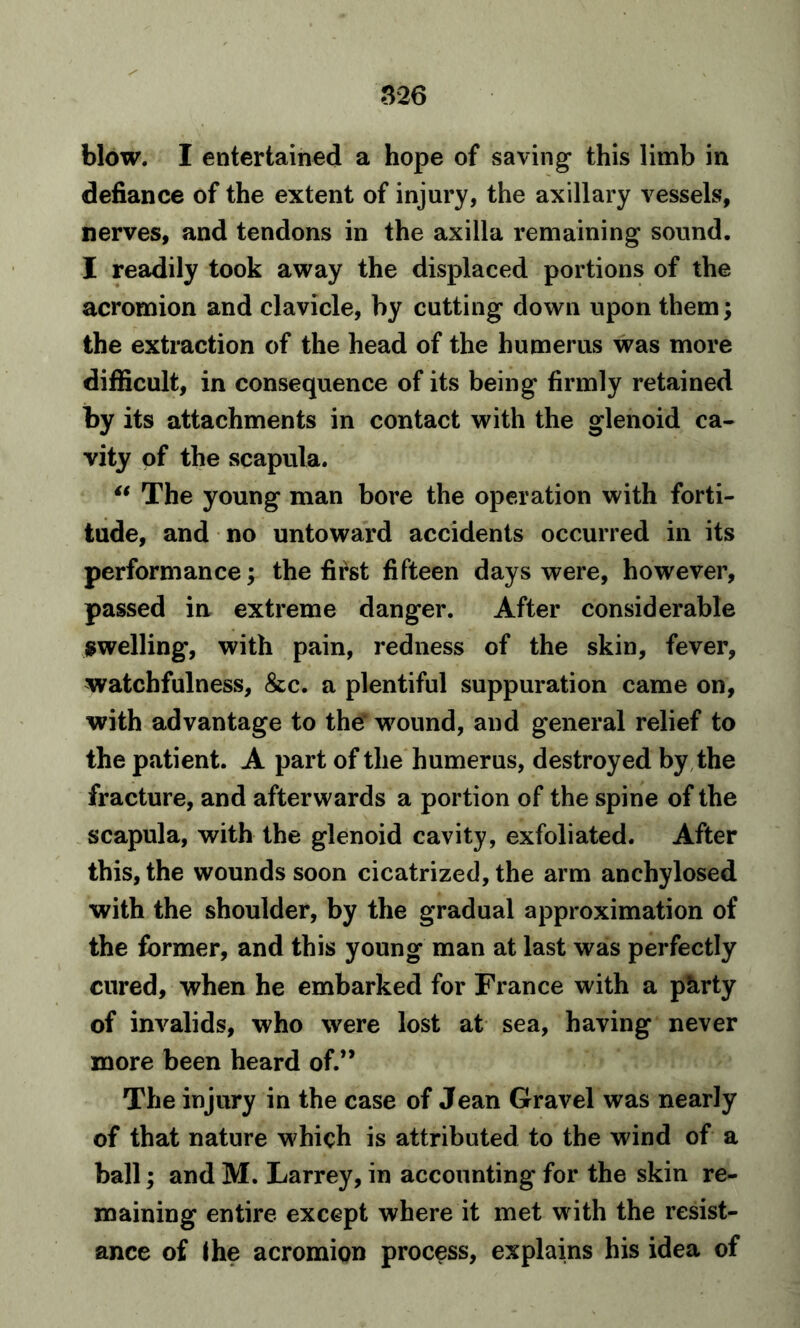 32 6 blow. I entertained a hope of saving* this limb in defiance of the extent of injury, the axillary vessels, nerves, and tendons in the axilla remaining sound. I readily took away the displaced portions of the acromion and clavicle, by cutting down upon them; the extraction of the head of the humerus was more difficult, in consequence of its being firmly retained by its attachments in contact with the glenoid ca- vity of the scapula. “ The young man bore the operation with forti- tude, and no untoward accidents occurred in its performance; the first fifteen days were, however, passed ia extreme danger. After considerable swelling*, with pain, redness of the skin, fever, watchfulness, &c. a plentiful suppuration came on, with advantage to the' wound, and general relief to the patient. A part of the humerus, destroyed by the fracture, and afterwards a portion of the spine of the scapula, with the glenoid cavity, exfoliated. After this, the wounds soon cicatrized, the arm anchylosed with the shoulder, by the gradual approximation of the former, and this young man at last was perfectly cured, when he embarked for France with a pkrty of invalids, who were lost at sea, having never more been heard of.” The injury in the case of Jean Gravel was nearly of that nature which is attributed to the wind of a ball; and M. Larrey, in accounting for the skin re- maining entire except where it met with the resist- ance of the acromion process, explains his idea of