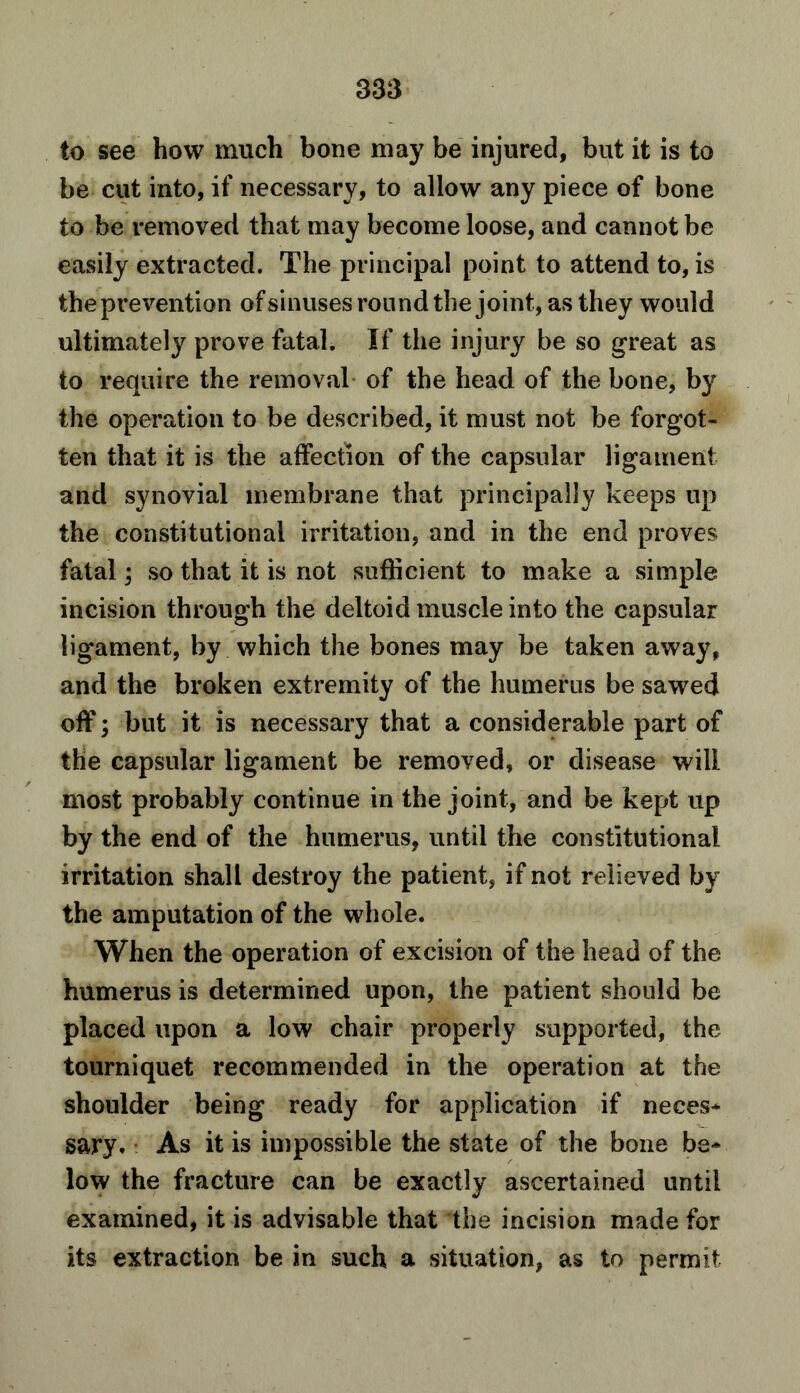 to see how much bone may be injured, but it is to be cut into, if necessary, to allow any piece of bone to be removed that may become loose, and cannot be easily extracted. The principal point to attend to, is the prevention of sinuses round the joint, as they would ultimately prove fatal. If the injury be so great as to require the removal of the head of the bone, by the operation to be described, it must not be forgot- ten that it is the affection of the capsular ligament and synovial membrane that principally keeps up the constitutional irritation, and in the end proves fatal; so that it is not sufficient to make a simple incision through the deltoid muscle into the capsular ligament, by which the bones may be taken away, and the broken extremity of the humerus be sawed off; but it is necessary that a considerable part of the capsular ligament be removed, or disease will most probably continue in the joint, and be kept up by the end of the humerus, until the constitutional irritation shall destroy the patient, if not relieved by the amputation of the whole. When the operation of excision of the head of the humerus is determined upon, the patient should be placed upon a low chair properly supported, the tourniquet recommended in the operation at the shoulder being ready for application if neces- sary. As it is impossible the state of the bone be- low the fracture can be exactly ascertained until examined, it is advisable that the incision made for its extraction be in such a situation, as to permit