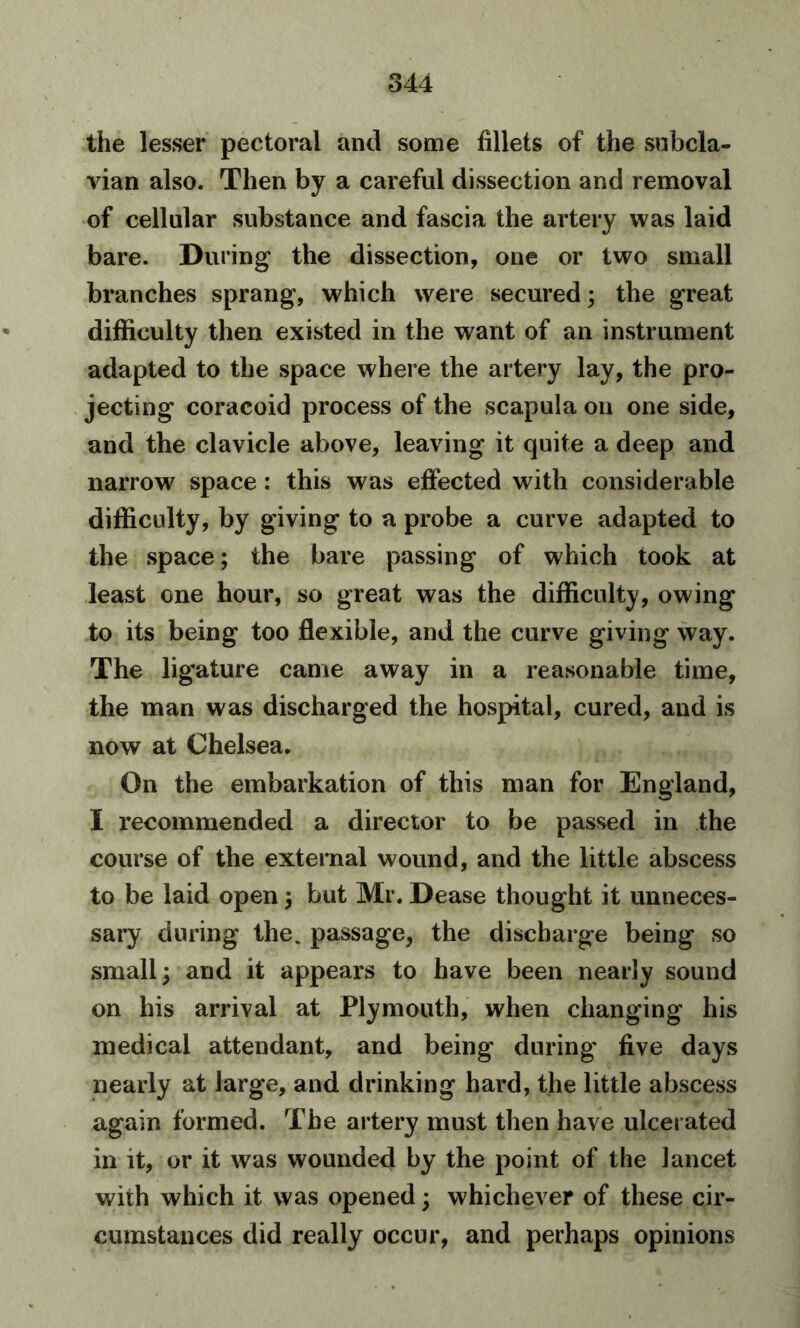 the lesser pectoral and some fillets of the subcla- vian also. Then by a careful dissection and removal of cellular substance and fascia the artery was laid bare. During the dissection, one or two small branches sprang, which were secured; the great difficulty then existed in the want of an instrument adapted to the space where the artery lay, the pro- jecting coracoid process of the scapula on one side, and the clavicle above, leaving it quite a deep and narrow space: this was effected with considerable difficulty, by giving to a probe a curve adapted to the space; the bare passing of which took at least one hour, so great was the difficulty, owing to its being too flexible, and the curve giving way. The ligature came away in a reasonable time, the man was discharged the hospital, cured, and is now at Chelsea. On the embarkation of this man for England, I recommended a director to be passed in the course of the external wound, and the little abscess to be laid open; but Mr. Dease thought it unneces- sary during the. passage, the discharge being so small; and it appears to have been nearly sound on his arrival at Plymouth, when changing his medical attendant, and being during five days nearly at large, and drinking hard, the little abscess again formed. The artery must then have ulcerated in it, or it was wounded by the point of the lancet with which it was opened; whichever of these cir- cumstances did really occur, and perhaps opinions