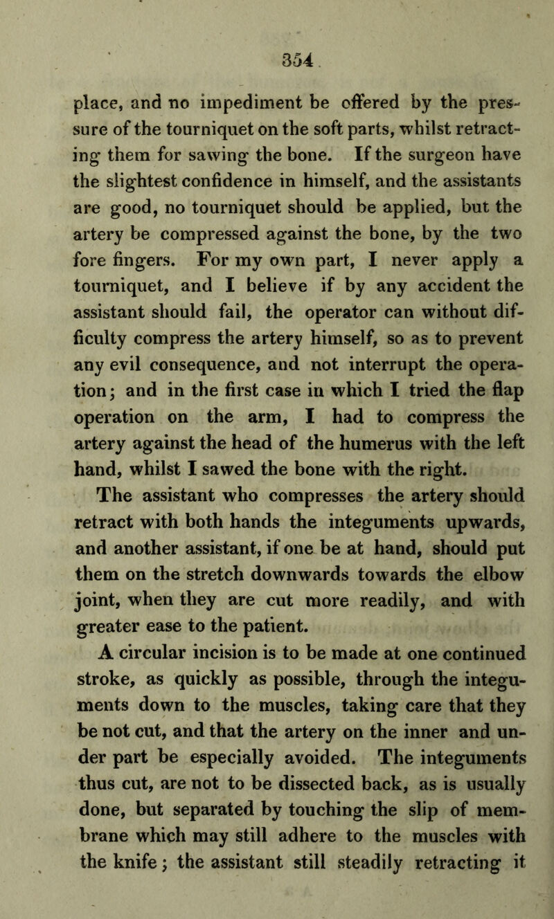 place, and no impediment be offered by the pres- sure of the tourniquet on the soft parts, whilst retract- ing them for sawing the bone. If the surgeon have the slightest confidence in himself, and the assistants are good, no tourniquet should be applied, but the artery be compressed against the bone, by the two fore fingers. For my own part, I never apply a tourniquet, and I believe if by any accident the assistant should fail, the operator can without dif- ficulty compress the artery himself, so as to prevent any evil consequence, and not interrupt the opera- tion ; and in the first case in which I tried the flap operation on the arm, I had to compress the artery against the head of the humerus with the left hand, whilst I sawed the bone with the right. The assistant who compresses the artery should retract with both hands the integuments upwards, and another assistant, if one be at hand, should put them on the stretch downwards towards the elbow joint, when they are cut more readily, and with greater ease to the patient. A circular incision is to be made at one continued stroke, as quickly as possible, through the integu- ments down to the muscles, taking care that they be not cut, and that the artery on the inner and un- der part be especially avoided. The integuments thus cut, are not to be dissected back, as is usually done, but separated by touching the slip of mem- brane which may still adhere to the muscles with the knife; the assistant still steadily retracting it