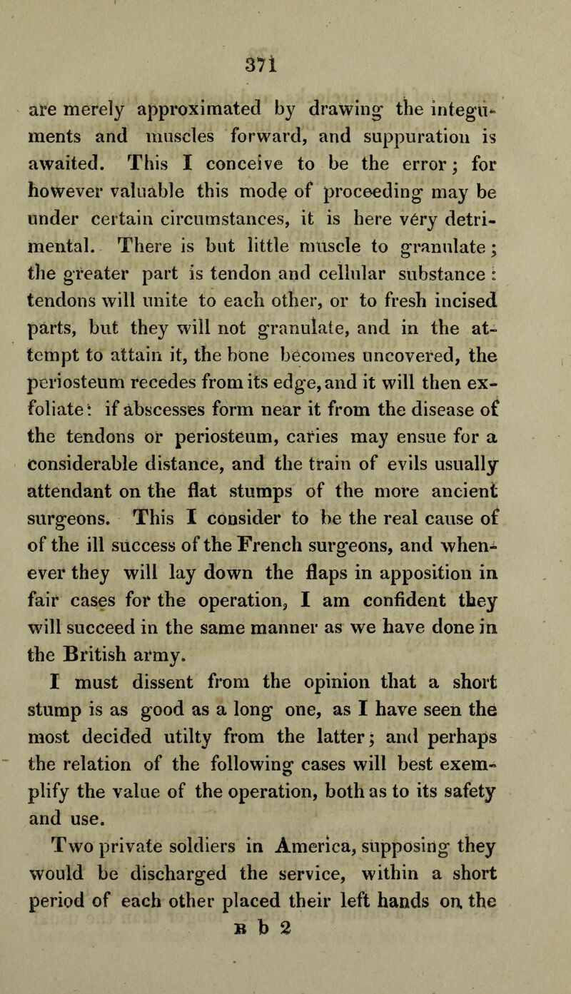 are merely approximated by drawing the integii* ments and muscles forward, and suppuration is awaited. This I conceive to be the error; for however valuable this mode of proceeding may be under certain circumstances, it is here very detri- mental. There is but little mtiscle to granulate; the greater part is tendon and cellular substance : tendons will unite to each other, or to fresh incised parts, but they will not granulate, and in the at- tempt to attain it, the bone becomes uncovered, the periosteum recedes from its edge, and it will then ex- foliate: if abscesses form near it from the disease o£ the tendons or periosteum, caries may ensue for a Considerable distance, and the train of evils usually attendant on the flat stumps of the more ancient surgeons. This I consider to be the real cause of of the ill success of the French surgeons, and when-*- ever they will lay down the flaps in apposition in fair cases for the operation, I am confident they will succeed in the same manner as we have done in the British army. I must dissent from the opinion that a short stump is as good as a long one, as I have seen the most decided utilty from the latter; and perhaps the relation of the following cases will best exem- plify the value of the operation, both as to its safety and use. Two private soldiers in America, supposing they would be discharged the service, within a short period of each other placed their left hands on the b b 2