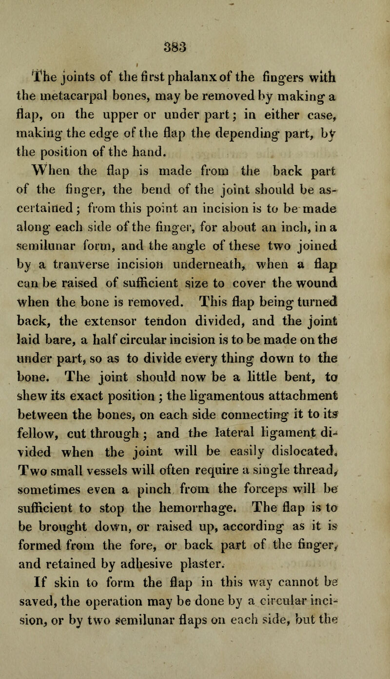 The joints of the first phalanx of the fingers with the metacarpal bones, may be removed by making a flap, on the upper or under part; in either case, making the edge of the flap the depending' part, by the position of the hand. When the flap is made from the back part of the finger, the bend of the joint should be as- certained ; from this point an incision is to be made along each side of the finger, for about an inch, in a semilunar form, and the angle of these two joined by a tranverse incision underneath, when a flap can be raised of sufficient size to cover the wound when the bone is removed. This flap being turned back, the extensor tendon divided, and the joint laid bare, a half circular incision is to be made on the under part, so as to divide every thing down to the bone. The joint should now be a little bent, to shew its exact position ; the ligamentous attachment between the bones, on each side connecting it to its fellow, cut through; and the lateral ligament di- vided when the joint will be easily dislocated. Two small vessels will often require a single thread, sometimes even a pinch from the forceps will be sufficient to stop the hemorrhage. The flap is to be brought dovfn, or raised up, according as it is formed from the fore, or back part of the finger, and retained by adhesive plaster. If skin to form the flap in this way cannot be saved, the operation may be done by a circular inci- sion, or by two Semilunar flaps on each side, but the