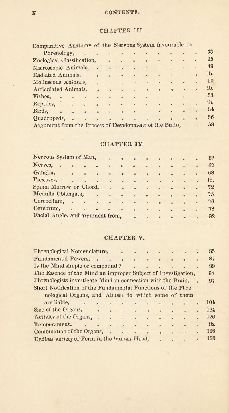 CHAPTER III. Comparative Anatomy of the Nervous System favourable to Phrenology, Zoological Classification, Microscopic Animals, Radiated Animals, Molluscous Animals, Articulated Animals, Fishes, Reptiles, Birds, Quadrupeds, Argument from the Process of Development of the Brain, 43 45 49 ib. 50 ib. 53 ib. 54 56 58 CHAPTER IV. Nervous System of Man, 66 Nerves 67 Ganglia, 68 Plexuses, ib. Spinal Marrow or Chord, 72 Medulla Oblongata, 75 Cerebellum, . 76 Cerebrum, 78 Facial Angle, and argument from, 83 CHAPTER V. Phrenological Nomenclature, 85 Fundamental Powers, 87 Is the Mind simple or compound ? 89 The Essence of the Mind an improper Subject of Investigation, 94 Phrenologists investigate Mind in connection with the Brain, . 97 Short Notification of the Fundamental Functions of the Phre- nological Organs, and Abuses to which some of them are liable, 104 Size of the Organs, 124 Activity of the Organs, 126 Temperament. ibw Combination of the Organs, 128 Endless variety of Form in the human Head, . 130