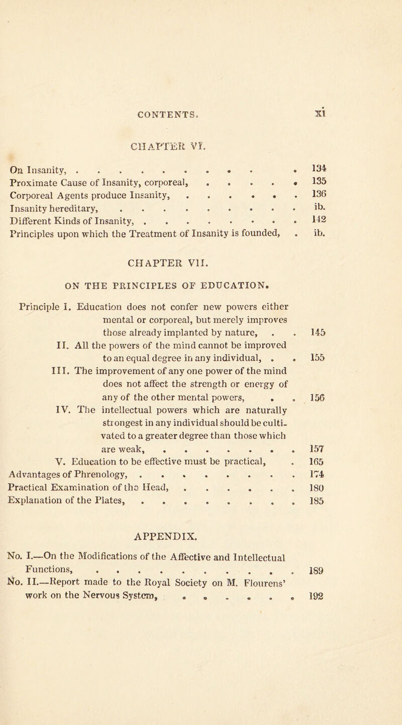 si CHAPTER VI. On Insanity, .134 Proximate Cause of Insanity, corporeal, 135 Corporeal Agents produce Insanity, 136 Insanity hereditary, ib. Different Kinds of Insanity, 142 Principles upon which the Treatment of Insanity is founded, . ib. CHAPTER VII. ON THE PRINCIPLES OF EDUCATION. Principle I. Education does not confer new powers either mental or corporeal, but merely improves those already implanted by nature, . . 145 II. All the powers of the mind cannot be improved to an equal degree in any individual, . . 155 III. The improvement of any one power of the mind does not affect the strength or energy of any of the other mental powers, . . 156 IV. The intellectual powers which are naturally strongest in any individual should be culti- vated to a greater degree than those which are weak, 157 V. Education to be effective must be practical, . 165 Advantages of Phrenology, 174 Practical Examination of the-Head, 180 Explanation of the Plates, 185 APPENDIX. No. I.—On the Modifications of the Afiective and Intellectual Functions, 189 No. II.—Report made to the Royal Society on M. Flourens’ work on the Nervous System, ...... 192