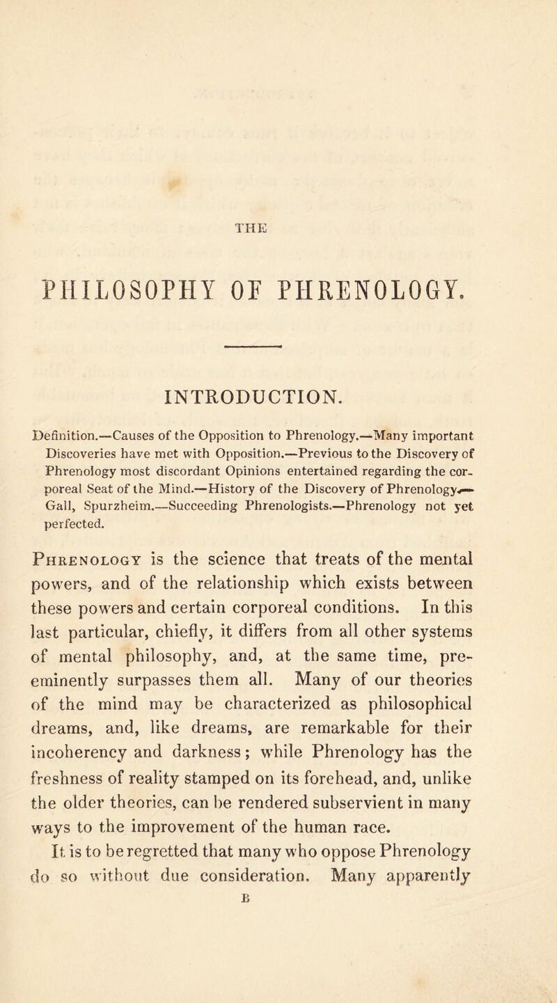 THE PHILOSOPHY OF PHRENOLOGY. INTRODUCTION. Definition.—Causes of the Opposition to Phrenology.—Many important Discoveries have met with Opposition.—Previous to the Discovery of Phrenology most discordant Opinions entertained regarding the cor- poreal Seat of the Mind.—History of the Discovery of Phrenology*— Gall, Spurzheim.—Succeeding Phrenologists.—Phrenology not yet perfected. Phrenology is the science that treats of the mental powers, and of the relationship which exists between these powers and certain corporeal conditions. In this last particular, chiefly, it differs from all other systems of mental philosophy, and, at the same time, pre- eminently surpasses them all. Many of our theories of the mind may be characterized as philosophical dreams, and, like dreams, are remarkable for their incoherency and darkness; while Phrenology has the freshness of reality stamped on its forehead, and, unlike the older theories, can be rendered subservient in many ways to the improvement of the human race. It is to be regretted that many who oppose Phrenology do so without due consideration. Many apparently £