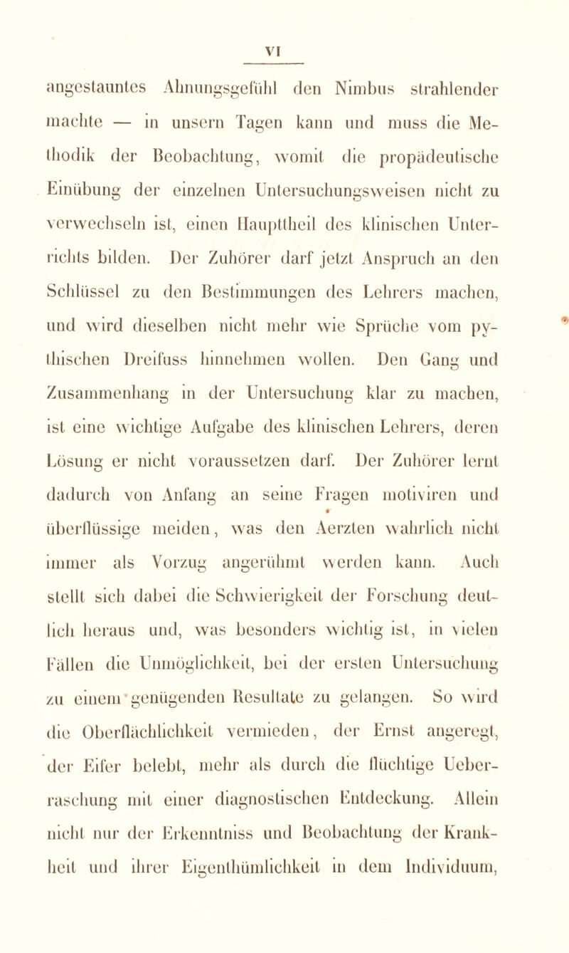 angestauntes Ahnungsgefühl den Nimbus strahlender machte — in unsern Tagen kann und muss die Me- thodik der Beobachtung, womit die propädeutische Einübung der einzelnen Untersuchungsweisen nicht zu verwechseln ist, einen Haupttheil des klinischen Unter¬ richts bilden. Der Zuhörer darf jetzt Anspruch an den Schlüssel zu den Bestimmungen des Lehrers machen, und wird dieselben nicht mehr wie Sprüche vom pv- thischen Dreifuss hinnehmen wollen. Den Gang und Zusammenhang in der Untersuchung klar zu machen, ist eine wichtige Aufgabe des klinischen Lehrers, deren Lösung er nicht voraussetzen darf. Der Zuhörer lernt dadurch von Anfang an seine Fragen motiviren und überllüssige meiden, was den Aerzten wahrlich nicht immer als Vorzug angerühmt werden kann. Auch stellt sich dabei die Schwierigkeit der Forschung deut¬ lich heraus und, was besonders wichtig ist, in vielen Fällen die Unmöglichkeit, bei der ersten Untersuchung zu einem genügenden Resultate zu gelangen. So wird die Oberflächlichkeit vermieden, der Ernst angeregt, der Eifer belebt, mehr als durch die llüchlige Ueber- raschung mit einer diagnostischen Entdeckung. Allem nicht nur der Erkenntniss und Beobachtung der Krank¬ heit und ihrer Eigenlhümlichkeit in dem Individuum,