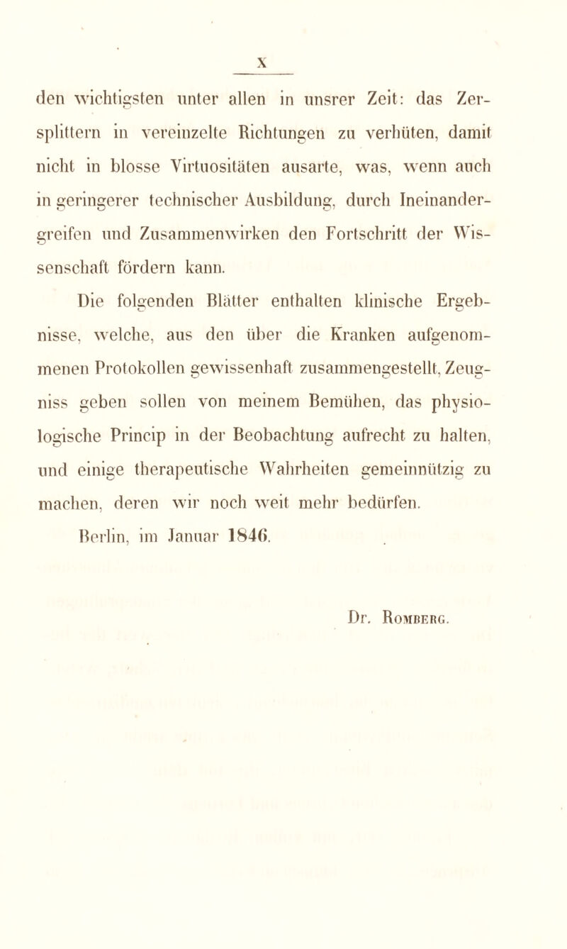 den wichtigsten unter allen in unsrer Zeit: das Zer¬ splittern in vereinzelte Richtungen zu verhüten, damit nicht in blosse Virtuositäten ausarte, was, wenn auch in geringerer technischer Ausbildung, durch Ineinander¬ greifen und Zusammenwirken den Fortschritt der Wis¬ senschaft fördern kann. Die folgenden Blätter enthalten klinische Ersjeb- nisse, welche, aus den über die Kranken aufgenom¬ menen Protokollen gewissenhaft zusammengestellt, Zeug- niss geben sollen von meinem Bemühen, das physio¬ logische Princip in der Beobachtung aufrecht zu halten, und einige therapeutische Wahrheiten gemeinnützig zu machen, deren wir noch weit mehr bedürfen. Berlin, im Januar 1846. Dr. Romberg.