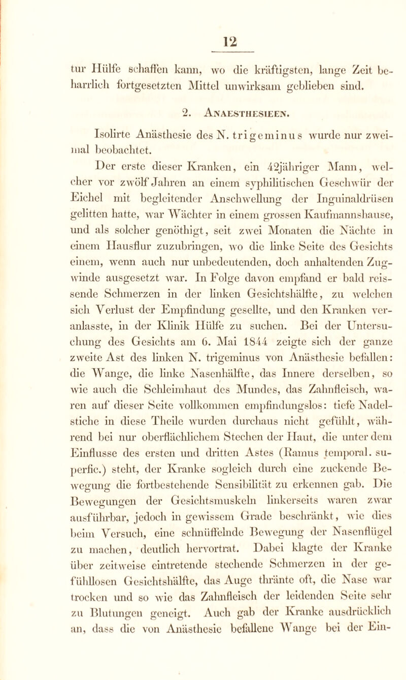 tur Hülfe schaffen kann, wo die kräftigsten, lange Zeit be¬ harrlich fortgesetzten Mittel unwirksam geblieben sind. 2. Anaesthesieen. Isolirte Anästhesie des N. tri gerninu s wurde nur zwei¬ mal beobachtet. Der erste dieser Kranken, ein 42jähriger Mann, wel¬ cher vor zwölf Jahren an einem syphilitischen Geschwür der Eichel mit begleitender Anschwellung der Inguinaldrüsen gelitten hatte, war Wächter in einem grossen Kaufmannshause, und als solcher gcnöthigt, seit zwei Monaten die Nächte in einem Hausflur zuzubringen, wo ehe linke Seite des Gesichts einem, wenn auch nur unbedeutenden, doch anhaltenden Zug¬ winde ausgesetzt war. In Folge davon empfand er bald reis¬ sende Schmerzen in der linken Gesichtshälfte, zu welchen sich Verlust der Empfindung gesellte, und den Kranken ver- anlasste, in der Klinik Hülfe zu suchen. Bei der Untersu¬ chung des Gesichts am 6. Mai 1844 zeigte sich der ganze zweite Ast des linken N. trigeminus von Anästhesie befallen: die Wange, die linke Nasenhälfte, das Innere derselben, so wie auch die Schleimhaut des Mundes, das Zahnfleisch, wa¬ ren auf dieser Seite vollkommen empfindungslos: tiefe Nadel¬ stiche in diese Theile wurden durchaus nicht gefühlt, wäh¬ rend bei nur oberflächlichem Stechen der Haut, die unter dem Einflüsse des ersten und dritten Astes (Ramus temporal, su- perfic.) steht, der Kranke sogleich durch eine zuckende Be¬ wegung die fortbestehende Sensibilität zu erkennen gab. Die Bewegungen der Gesichtsmuskeln linkerseits waren zwar ausführbar, jedoch in gewissem Grade beschränkt, wie dies beim Versuch, eine schnüffelnde Bewegung der Nasenflügel zu machen, deutlich hervortrat. Dabei klagte der Kranke über zeitweise eintretende stechende Schmerzen in der ge¬ fühllosen Gesichtshälfte, das Auge thränte oft, die Nase war trocken und so wie das Zahnfleisch der leidenden Seite sehr zu Blutungen geneigt. Auch gab der Kranke ausdrücklich an, dass die von Anästhesie befallene Wange bei der Ein-