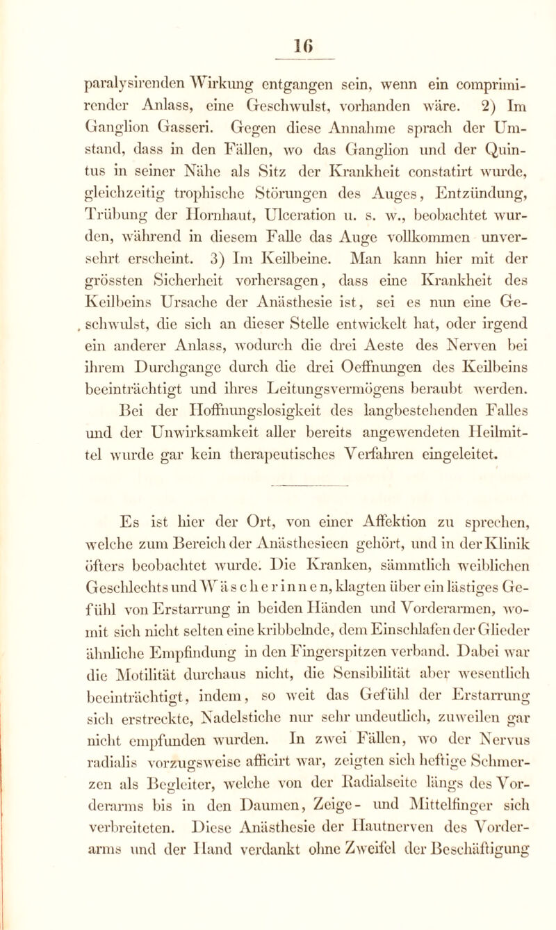 paralysirenden Wirkung entgangen sein, wenn ein comprimi- render Anlass, eine Geschwulst, vorhanden wäre. 2) Im Ganglion Gasseri. Gegen diese Annahme sprach der Um¬ stand, dass m den Fällen, wo das Ganglion und der Quin- tus in seiner Nähe als Sitz der Krankheit constatirt wurde, gleichzeitig trophischc Störungen des Auges, Entzündung, Trübung der Hornhaut, Ulceration u. s. w., beobachtet wur¬ den, während in diesem Falle das Auge vollkommen unver¬ sehrt erscheint. 3) Im Keilbeine. Man kann hier mit der grössten Sicherheit Vorhersagen, dass eine Krankheit des Keilbeins Ursache der Anästhesie ist, sei es nun eine Ge- . schwulst, die sich an dieser Stelle entwickelt hat, oder irgend ein anderer Anlass, wodurch die drei Aeste des Nerven bei ihrem Durchgänge durch die drei Oeffnungen des Keilbeins beeinträchtigt und ihres Leitungsvermögens beraubt werden. Bei der Hoffnungslosigkeit des langbestehenden Falles und der Unwirksamkeit aller bereits angewTendeten Heilmit¬ tel wurde gar kein therapeutisches Verfahren eingeleitet. Es ist hier der Ort, von einer Affektion zu sprechen, welche zum Bereich der Anästhesieen gehört, und in der Klinik öfters beobachtet wurde. Die Kranken, sämmtlich weiblichen Geschlechts und W ä sehe rinne n, klagten über ein lästiges Ge¬ fühl von Erstarrung in beiden Händen und Vorderarmen, wo¬ mit sich nicht selten eine kribbelnde, dem Einschlafen der Glieder ähnliche Empfindung in den Fingerspitzen verband. Dabei war die Motilität durchaus nicht, die Sensibilität aber wesentlich beeinträchtigt, indem, so weit das Gefühl der Erstarrung sich erstreckte, Nadelstiche nur sehr undeutlich, zuweilen gar nicht empfunden wurden. In zwei fällen, wo der Nervus radialis vorzugsweise afficirt war, zeigten sich heftige Schmer- zen als Begleiter, welche von der Kadialseite längs des Vor¬ derarms bis in den Daumen, Zeige- und Mittelfinger sich verbreiteten. Diese Anästhesie der Hautnerven des Vorder¬ arms und der I land verdankt ohne Zweifel der Beschäftigung