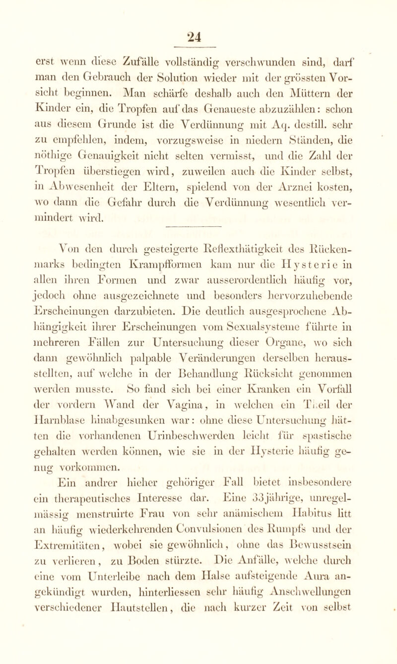 erst wenn diese Zufälle vollständig verschwunden sind, darf man den Gebrauch der Solution wieder mit der grössten Vor¬ sicht beginnen. Man schärfe deshalb auch den Müttern der Kinder ein, die Tropfen auf das Genaueste abzuzählen: schon aus diesem Grunde ist die Verdünnung mit Aq. destill. sehr zu empfehlen, indem, vorzugsweise in niedern Ständen, die nöthige Genauigkeit nicht selten vermisst, und die Zahl der Tropfen überstiegen wird, zuweilen auch die Kinder selbst, in Abwesenheit der Eltern, spielend von der Arznei kosten, wo dann die Gefahr durch die Verdünnung wesentlich ver¬ mindert wird. Von den durch gesteigerte Reflexthätigkeit des Rücken- marks bedingten Krampfformen kam nur die Hysterie in allen ihren Formen und zwar ausserordentlich häufig vor, jedoch ohne ausgezeichnete und besonders hervorzuhebende Erscheinungen darzubieten. Die deutlich ausgesprochene Ab¬ hängigkeit ihrer Erscheinungen vom Sexualsysteme führte in mehreren Fällen zur Untersuchung dieser Organe, wo sieh dann gewöhnlich palpable Veränderungen derselben heraus¬ stellten, auf welche in der Behandlung Rücksicht genommen werden musste. So fand sich bei einer Kranken ein Vorfall der vordem Wand der Vagina, in welchen ein Ti.eil der Harnblase hinabgesunken war: ohne diese Untersuchung Jäit- ten die vorhandenen Urinbesehwerden leicht für spastische gehalten werden können, wie sie in der Hysterie häufig ge¬ nug Vorkommen. Ein andrer hieher gehöriger Fall bietet insbesondere ein therapeutisches Interesse dar. Eine 33jährige, unregel¬ mässig menstruirte Frau von sehr anämischem Habitus litt an häufig wiederkehrenden Convulsionen des Rumpfs und der Extremitäten, wobei sie gewöhnlich, ohne das Bewusstsein zu verlieren, zu Boden stürzte. Die Anfälle, welche durch eine vom Unterleibe nach dem Halse aufsteigende Aura an¬ gekündigt wurden, hinterliessen sehr häufig Anschwellungen verschiedener Hautstellen, die nach kurzer Zeit von selbst