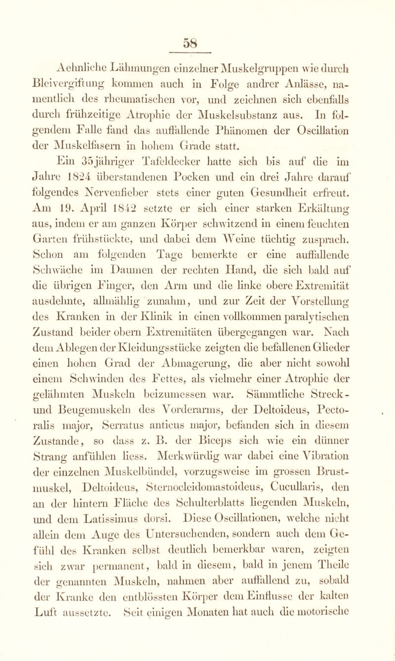 Aehnliche Lähmungen einzelner Muskelgruppen wie durch Bleivergiftung kommen auch in Folge andrer Anlässe, na¬ mentlich des rheumatischen vor, und zeichnen sich ebenfalls durch frühzeitige Atrophie der Muskelsubstanz aus. In fol¬ gendem Falle fand das auffallende Phänomen der Oscillation der Muskelfasern in hohem Grade statt. Ein 35jähriger Tafeldecker hatte sich bis auf die im Jahre 1824 überstandenen Pocken und ein drei Jahre darauf folgendes Nervenfieber stets einer guten Gesundheit erfreut. Am 19. April 1842 setzte er sieh einer starken Erkältung aus, indem er am ganzen Körper schwitzend in einem feuchten Garten frühstückte, und dabei dem Weine tüchtig zusprach. Schon am folgenden Tage bemerkte er eine auffallende Schwäche im Daumen der rechten Iland, die sich bald auf die übrigen Finger, den Arm und die linke obere Extremität ausdehnte, allmäklig zunahm, und zur Zeit der Vorstellung des Kranken in der Klinik in einen vollkommen paralytischen Zustand beider obern Extremitäten übergegangen war. Nach dem Ablegen der Kleidungsstücke zeigten die befallenen Glieder einen hohen Grad der Abmagerung, die aber nicht sowohl einem Schwinden des Fettes, als vielmehr einer Atrophie der gelähmten Muskeln beizumessen war. Sämmtliche Streck - und Beugemuskeln des Vorderarms, der Deltoideus, Pecto- ralis major, Serratus antieus major, befanden sich in diesem Zustande, so dass z. B. der Biceps sich wie ein dünner Strang anfühlen liess. Merkwürdig war dabei eine Vibration der einzelnen Muskelbündel, vorzugsweise im grossen Brust¬ muskel, Deltoideus, Sternocleidomastoideus, Cucullaris, den an der hintern Fläche des Schulterblatts liegenden Muskeln, und dem Latissimus dorsi. Diese Oscillationen, welche nicht allein dem Auge des Untersuchenden, sondern auch dem Ge¬ fühl des Kranken seihst deutlich bemerkbar waren, zeigten sich zwar permanent, bald in diesem, bald in jenem Theile der genannten Muskeln, nahmen aber auffallend zu, sobald der Kranke den entblüssten Körper dem Einflüsse der kalten Luft aussetzte. Seit einigen Monaten hat auch die motorische