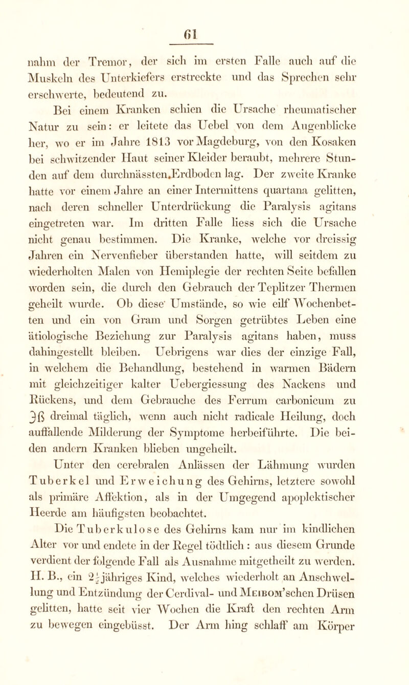 nahm der Tremor, der sich im ersten Falle auch auf die Muskeln des Unterkiefers erstreckte und das Sprechen sehr erschwerte, bedeutend zu. Bei einem Kranken schien die Ursache rheumatischer Natur zu sein: er leitete das Uebel von dem Augenblicke her, wo er im Jahre 1813 vor Magdeburg, von den Kosaken bei schwitzender Haut seiner Kleider beraubt, mehrere Stun¬ den auf dem durchnässtenJ^rdboden lag. Der zweite Kranke hatte vor einem Jahre an einer Tntermittens quartana gelitten, nach deren schneller Unterdrückung die Paralysis agitans eingetreten war. Im dritten Falle liess sich die Ursache nicht genau bestimmen. Die Kranke, welche vor dreissig Jahren ein Nervenfieber überstanden hatte, will seitdem zu wiederholten Malen von Hemiplegie der rechten Seite befallen worden sein, die durch den Gebrauch der Teplitzer Thermen geheilt wurde. Ob diese' Umstände, so wie eilf Wochenbet¬ ten und ein von Gram und Sorten getrübtes Leben eine ätiologische Beziehung zur Paralysis agitans haben, muss dahingestellt bleiben. Uebrigens war dies der einzige Fall, in welchem die Behandlung, bestehend in warmen Bädern mit gleichzeitiger kalter Uebergiessimg des Nackens und Rückens, und dem Gebrauche des Ferrum carbonicum zu 3ß dreimal täglich, wenn auch nicht radicale Heilung, doch auffallende Milderung der Symptome herbeiführte. Die bei¬ den andern Kranken blieben ungeheilt. Unter den cerebralen Anlässen der Lähmung wurden Tuberkel und E r w e i c h u n g des Gehirns, letztere sowohl als primäre Affektion, als in der Umgegend apoplektischer Heerde am häufigsten beobachtet. Die Tuberkulose des Gehirns kam nur im kindlichen Alter vor und endete in der Regel tödtlich : aus diesem Grunde verdient der folgende Fall als Ausnahme mitgetheilt zu werden. II. B., ein 2-jähriges Kind, welches wiederholt an Anschwel¬ lung und Entzündung derCerdival- und MEmow’schen Drüsen gelitten, hatte seit vier Wochen die Kraft den rechten Arm zu bewegen eingebüsst. Der Arm hing schlaff am Körper