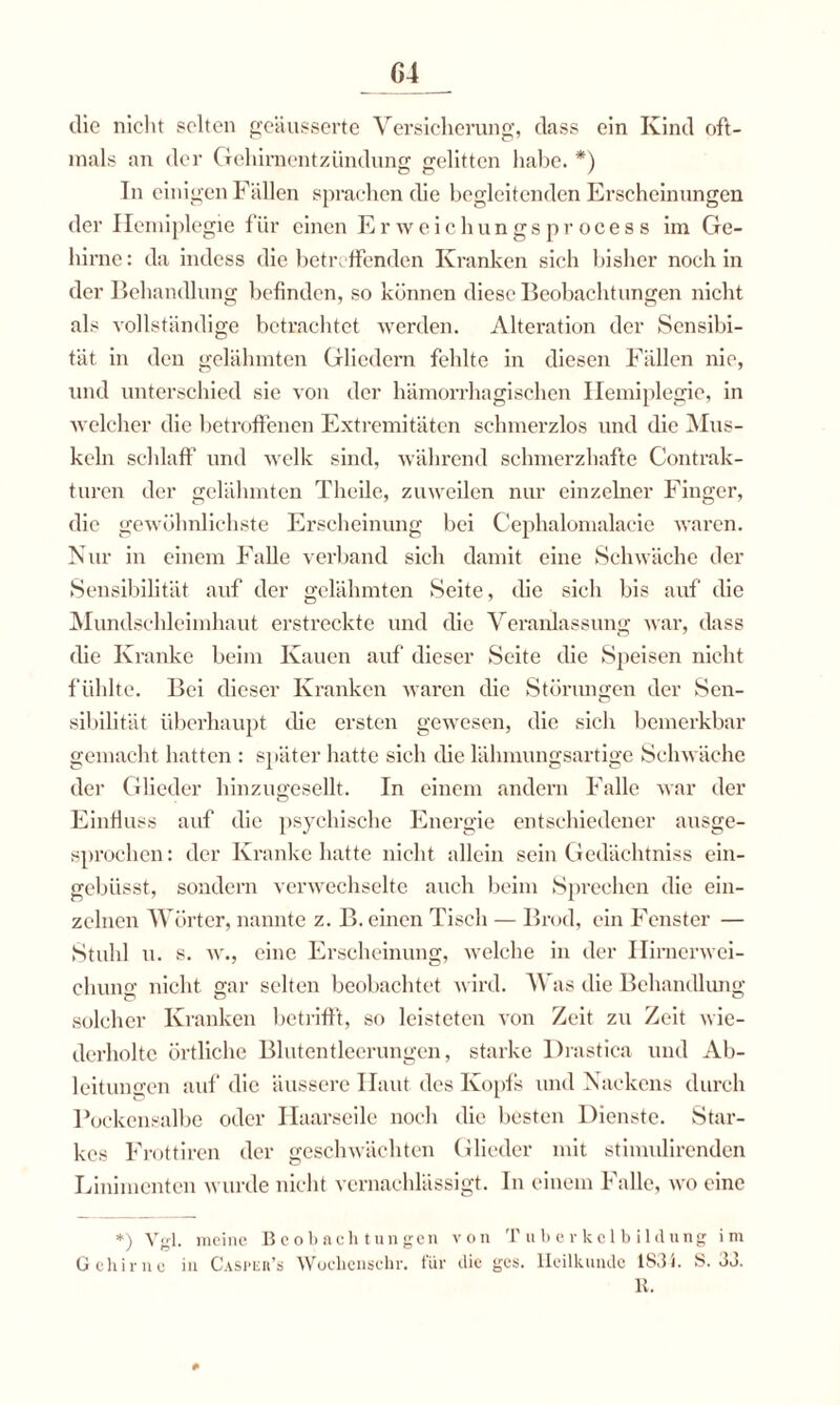 G4 die nicht selten geäusserte Versicherung, dass ein Kind oft¬ mals an der Gehirnentzündung gelitten habe. *) Tn einigen Fällen sprachen die begleitenden Erscheinungen der Hemiplegie für einen Erweichungsprocess im Ge¬ hirne: da indess die betreffenden Kranken sich bisher noch in der Behandlung befinden, so können diese Beobachtungen nicht als vollständige betrachtet werden. Alteration der Sensibi- tät in den gelähmten Gliedern fehlte in diesen Fällen nie, und unterschied sie von der hämorrhagischen Hemiplegie, in welcher die betroffenen Extremitäten schmerzlos und die Mus¬ keln schlaff und welk sind, während schmerzhafte Contrak- turen der gelähmten Tlieile, zuweilen nur einzelner Finger, die gewöhnlichste Erscheinung bei Cephalomalacie waren. Nur in einem Falle verband sich damit eine Schwäche der Sensibilität auf der gelähmten Seite, die sich bis auf die Mundschleimhaut erstreckte und die Veranlassung war, dass die Kranke beim Kauen auf dieser Seite die Speisen nicht fühlte. Bei dieser Kranken waren die Störungen der Sen¬ sibilität überhaupt die ersten gewesen, die sich bemerkbar gemacht hatten : später hatte sich die läbmungsartige Schwäche der Glieder hinzugesellt. In einem andern Falle war der Einfluss auf die psychische Energie entschiedener ausge¬ sprochen : der Kranke hatte nicht allein sein Gedächtniss ein- gebüsst, sondern verwechselte auch beim Sprechen die ein¬ zelnen Wörter, nannte z. B. einen Tisch — Brod, ein Fenster — Stuhl u. s. w., eine Erscheinung, welche in der Ilimerwei- chung nicht gar selten beobachtet wird. 4\ as die Behandlung solcher Kranken betrifft, so leisteten von Zeit zu Zeit wie¬ derholte örtliche Blutentlecrungcn, starke Drastica und Ab¬ leitungen auf die äussere Haut des Kopfs und Nackens durch Pockensalbe oder Haarseile noch die besten Dienste. Star¬ kes Frottiren der geschwächten Glieder mit stimulirendcn Linimenten wurde nicht vernachlässigt. In einem Falle, wo eine *) Vgl. meine Beobachtungen von Tuberkelbildung im Gehirne in Casper’s Wochcnschr. für die ges. Heilkunde 1831. S. oo. R.