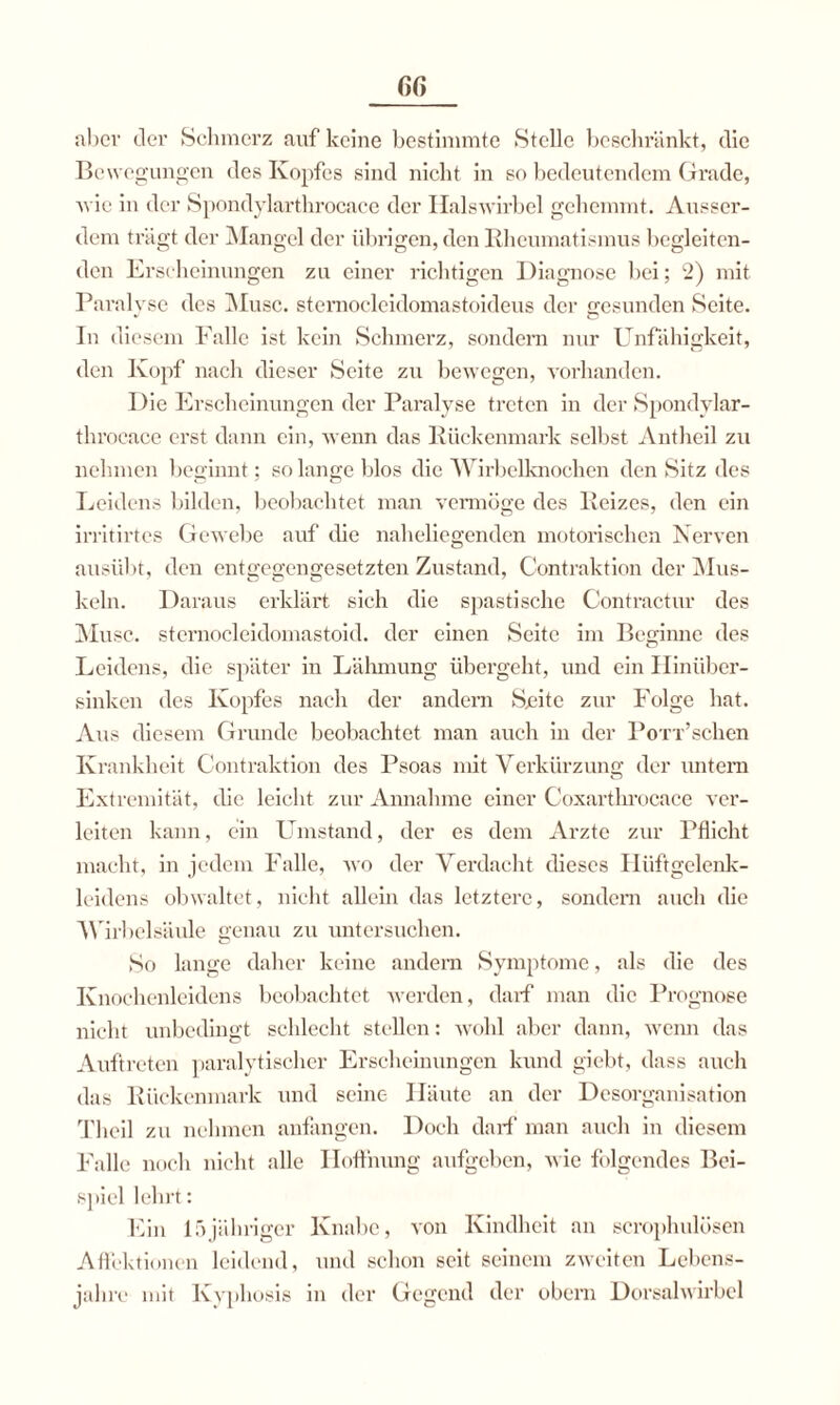 ßß aber der Schmerz auf keine bestimmte Stelle beschränkt, die Bewegungen des Kopfes sind nicht in so bedeutendem Grade, Avie in der Spondylarthrocace der Halswirbel gehemmt. Ausser¬ dem trägt der Mangel der übrigen, den Rheumatismus begleiten¬ den Erscheinungen zu einer richtigen Diagnose bei; 2) mit Paralyse des Muse, sternocleidomastoideus der gesunden Seite. In diesem Falle ist kein Schmerz, sondern nur Unfähigkeit, den Kopf nach dieser Seite zu bewegen, A'orhanden. Die Erscheinungen der Paralyse treten in der Spondylar¬ throcace erst dann ein, wenn das Rückenmark selbst Antheil zu nehmen beginnt; so lange blos die Wirbelknochen den Sitz des Leidens bilden, beobachtet man vermöge des Reizes, den ein irritirtes Gewebe auf die naheliegenden motorischen Nerven ausübt, den entgegengesetzten Zustand, Contraktion der Mus¬ keln. Daraus erklärt sich die spastische Contractur des Muse, sternocleidomastoid. der einen Seite im Beginne des Leidens, die später in Lähmung übergeht, und ein Hinüber¬ sinken des Kopfes nach der andern Sjeite zur Folge hat. Aus diesem Grunde beobachtet man auch in der PoTi’schen Krankheit Contraktion des Psoas mit Yerkürzung der imtem Extremität, die leicht zur Annahme einer Coxarthrocace ver- leiten kann, ein Umstand, der es dem Arzte zur Pflicht macht, in jedem Falle, avo der Verdacht dieses Hüftgelenk¬ leidens obwaltet, nicht allein das letztere, sondern auch die W irbelsäule genau zu untersuchen. So lange daher keine andern Symptome, als die des Knochenleidens beobachtet Averden, darf man die Prognose nicht unbedingt schlecht stellen: Avohl aber dann, wenn das Auftreten paralytischer Erscheinungen kund giebt, dass auch das Rückenmark und seine Häute an der Desorganisation Theil zu nehmen anfangen. Doch darf man auch in diesem Falle noch nicht alle Hoffnung aufgeben, A\ ie folgendes Bei¬ spiel lehrt: Ein 15jähriger Knabe, von Kindheit an scrophulösen Affektionen leidend, und schon seit seinem zweiten Lebens¬ jahre mit Kyphosis in der Gegend der obern Dorsalwirbcl