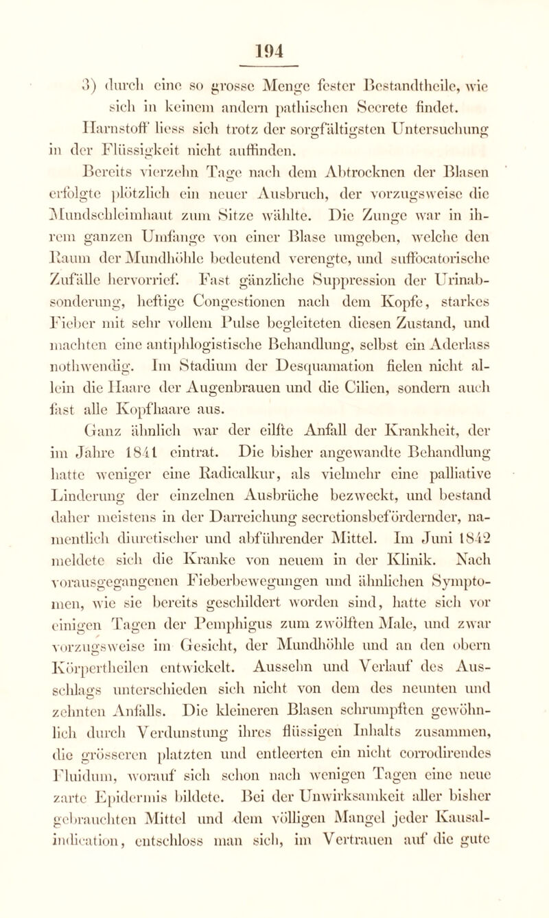 3) durch eine so grosse Menge fester Bestandteile, wie sich in keinem andern pathisclicn Scerctc findet. Harnstoff Hess sich trotz der sorgfältigsten Untersuchung in der Flüssigkeit nicht auffinden. Bereits vierzehn Tage nach dem Ahtrocknen der Blasen erfolgte plötzlich ein neuer Ausbruch, der vorzugsweise die Mundschleimhaut zum Sitze wählte. Die Zunge war in ih¬ rem ganzen Umfange von einer Blase umgeben, welche den Baum der Mundhöhle bedeutend verengte, und suffocatorische Zufälle hervorrief. Fast gänzliche Suppression der Urinab¬ sonderung, heftige Congestionen nach dem Kopfe, starkes Fieber mit sein- vollem Pulse begleiteten diesen Zustand, und machten eine antiphlogistische Behandlung, selbst ein Aderlass nothwendig. Im Stadium der Desquamation fielen nicht al¬ lein die Haare der Augenbrauen und die Cilicn, sondern auch fast alle Kopfhaare aus. Ganz ähnlich war der eilftc Anfall der Krankheit, der im Jahre 1841 eintrat. Die bisher angewandte Behandlung hatte weniger eine Kadicalkur, als vielmehr eine palliative Linderung der einzelnen Ausbrüche bezweckt, und bestand daher meistens in der Darreichung secretionsbefördemder, na¬ mentlich diuretischer und abführender Mittel. Im Juni 1842 meldete sich die Kranke von neuem in der Klinik. Nach vorausgegangenen Fieberbewegungen und ähnlichen Sympto¬ men, wie sie bereits geschildert worden sind, hatte sich vor einigen Tagen der Pemphigus zum zwölften Male, und zwar vorzugsweise im Gesicht, der Mundhöhle und an den obern Ivörpertheilcn entwickelt. Ausselm und Verlauf des Aus¬ schlags unterschieden sich nicht von dem des neunten und zehnten Anfalls. Die kleineren Blasen schrumpften gewöhn¬ lich durch Verdunstung ihres flüssigen Inhalts zusammen, die grösseren platzten und entleerten ein nicht corrodirendes Fluidum, worauf sich schon nach wenigen Tagen eine neue zarte Epidermis bildete. Bei der Unwirksamkeit aller bisher gebrauchten Mittel und dein völligen Mangel jeder Kausal- imlieation, entschloss man sich, im Vertrauen auf die gute