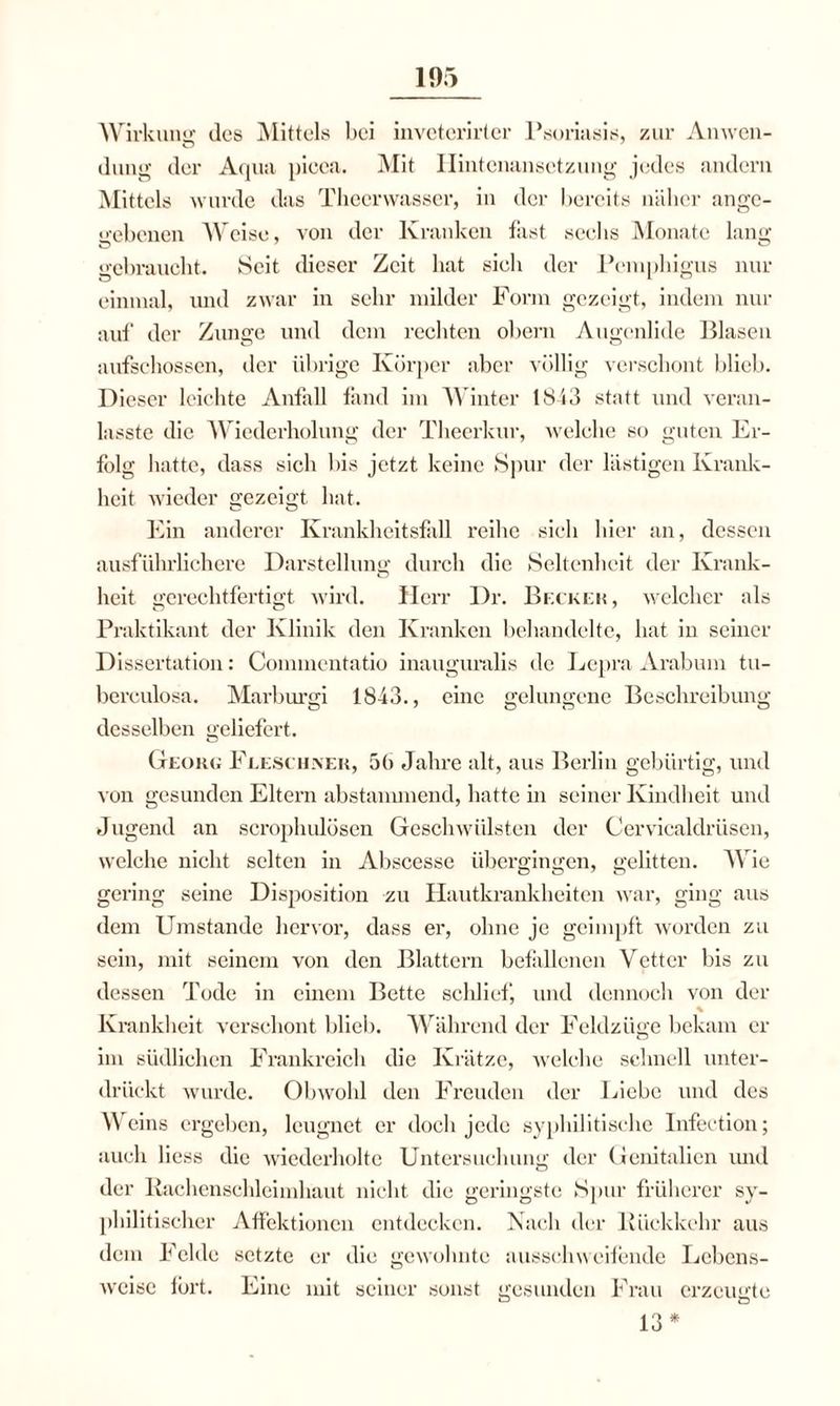 Wirkung des Mittels bei inveterirter Psoriasis, zur Anwen¬ dung der Aqua picea. Mit Hintenansetzung jedes andern Mittels wurde das Thecrwasser, in der bereits näher ange¬ gebenen Weise, von der Kranken fast sechs Monate lang gebraucht. Seit dieser Zeit hat sich der Pemphigus nur einmal, und zwar in sehr milder Form gezeigt, indem nur auf der Zunge und dem rechten obern Augenlide Blasen aufschossen, der übrige Körper aber völlig verschont blieb. Dieser leichte Anfall fand im Winter 1843 statt und veran- lasste die Wiederholung der Theerkur, welche so guten Er¬ folg hatte, dass sich bis jetzt keine Spur der lästigen Krank¬ heit wieder gezeigt hat. Ein anderer Krankheitsfall reibe sieb hier an, dessen ausführlichere Darstellung durch die Seltenheit der Krank- heit gerechtfertigt wird. Herr Dr. Becken, welcher als Praktikant der Klinik den Kranken behandelte, bat in seiner Dissertation: Coinmentatio inauguralis de Lepra Arabum tu- bereulosa. Marburgi 18-43., eine gelungene Beschreibung desselben geliefert. Georg Fleschnek, 5b Jahre alt, aus Berlin gebürtig, und von gesunden Eltern abstammend, batte in seiner Kindheit und Jugend an scrophulösen Geschwülsten der Cervicaldrüsen, welche nicht selten in Abscesse übergingen, gelitten. Wie gering seine Disposition zu Hautkrankheiten war, ging aus dem Umstande hervor, dass er, ohne je geimpft worden zu sein, mit seinem von den Blattern befallenen Vetter bis zu dessen Tode in einem Bette schlief, und dennoch von der im südlichen Frankreich die Krätze, welche schnell unter¬ drückt wurde. Obwohl den Freuden der Liebe und des Weins ergeben, leugnet er doch jede syphilitische Infection; auch liess die wiederholte Untersuchung der Genitalien und der Rachenschleimhaut nicht die geringste Spur früherer sy¬ philitischer Affektionen entdecken. Nach der Rückkehr aus dem Felde setzte er die gewohnte ausschweifende Lebens¬ weise fort. Eine mit seiner sonst gesunden Frau erzeugte 13*