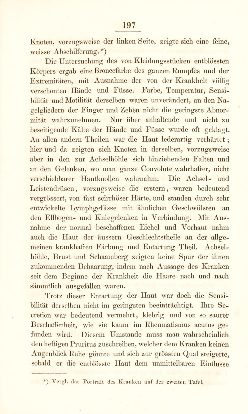 Knoten, vorzugsweise der linken Seite, zeigte sich eine feine, weisse Abschilferung. *) Die Untersuchung des von Kleidungsstücken entblüsstcn Körpers ergab eine Broncefarbe des ganzen Kumpfes und der Extremitäten, mit Ausnahme der von der Krankheit völlig verschonten Hände und Füsse. Farbe, Temperatur, Sensi¬ bilität und Motilität derselben waren unverändert, an den Na¬ gelgliedern der Finger und Zehen nicht die geringste Abnor¬ mität wahrzunehmen. Nur über anhaltende und nicht zu beseitigende Kälte der Hände und Füsse wurde oft geklagt. An allen andern Theilen war die Haut lederartig verhärtet; hier und da zeigten sich Knoten in derselben, vorzugsweise aber in den zur Achselhöhle sich hinziehenden Falten und an den Gelenken, wo man ganze Convolute wahrhafter, nicht verschiebbarer Hautknollen wahrnahm. Die Achsel- und Leistendrüsen, vorzugsweise die erstem, waren bedeutend vergrössert, von fast scirrhöser Härte, und standen durch sehr entwickelte Lymphgefässe mit ähnlichen Geschwülsten an den Ellbogen- und Kniegelenken in Verbindung. Mit Aus¬ nahme der normal beschaffenen Eichel und Vorhaut nahm auch die Haut der äussern Geschlechtstheile an der allge¬ meinen krankhaften Färbung und Entartung Theil. Achsel¬ höhle, Brust und Schaamberg zeigten keine Spur der ihnen zukommenden Behaarung, indem nach Aussage des Kranken seit dem Beginne der Krankheit die Haare nach und nach sämmtlich ausgefallen waren. Trotz dieser Entartung der Haut war doch die Sensi¬ bilität derselben nicht im geringsten beeinträchtigt. Ihre Se- cretion war bedeutend vermehrt, klebrig und von so saurer Beschaffenheit, wie sie kaum im Rheumatismus acutus ge¬ funden wird. Diesem Umstande muss man wahrscheinlich den heftigen Pruritus zuschreiben, welcher dem Kranken keinen Augenblick Ruhe gönnte und sich zur grössten Qual steigerte, sobald er die entblösste Haut dem unmittelbaren Einflüsse *) Vergl. das Portrait des Kranken auf der zweiten Tafel.