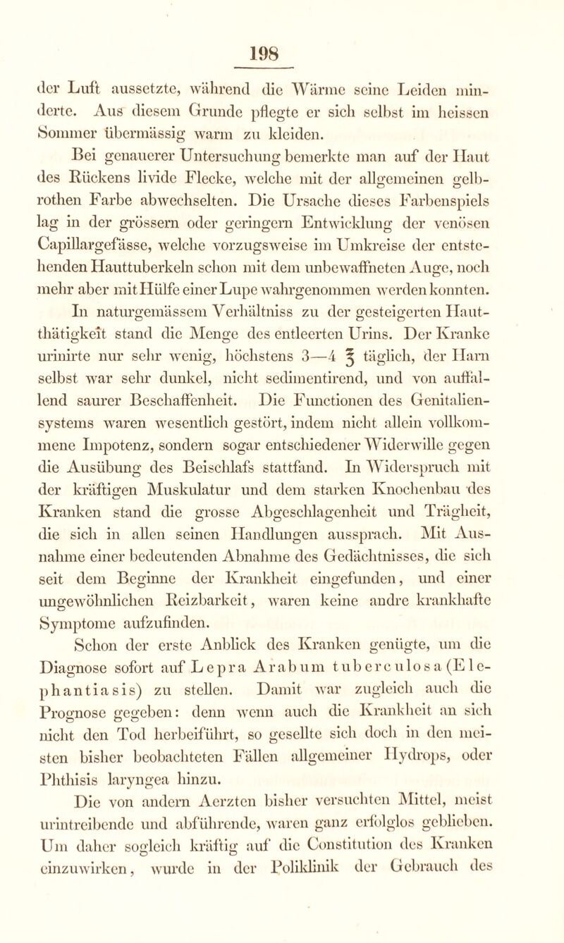 der Luft aussetzte, während die Warme seine Leiden min¬ derte. Aus diesem Grunde pflegte er sich selbst im heissen Sommer übermässig warm zu kleiden. Bei genauerer Untersuchung bemerkte man auf der Haut des Rückens livide Flecke, welche mit der allgemeinen gelb- rothen Farbe abwechselten. Die Ursache dieses Farbenspiels lag in der grossem oder geringem Entwicklung der venösen Capillargefässe, welche vorzugsweise im Umkreise der entste¬ llenden Hauttuberkeln schon mit dem unbewaffneten Auge, noch mehr aber mit Hülfe einer Lupe wahrgenommen werden konnten. In naturgemässem Verhältniss zu der gesteigerten Haut- thätigkeit stand die Menge des entleerten Urins. Der Kranke urinirte nur sehr wenig, höchstens 3—4 ^ täglich, der Harn selbst war sehr dunkel, nicht sedimentirend, und von auffal¬ lend saurer Beschaffenheit. Die Functionen des Genitalien¬ systems waren wesentlich gestört, indem nicht allein vollkom¬ mene Impotenz, sondern sogar entschiedener Widerwille gegen die Ausübung des Beischlafs stattfand. Li Widerspruch mit der kräftigen Muskulatur und dem starken Knochenbau des Kranken stand die grosse Abgeschlagenheit und Trägheit, die sich in allen seinen Handlungen aussprach. Mit Aus¬ nahme einer bedeutenden Abnahme des Gedächtnisses, die sich seit dem Beginne der Krankheit eingefunden, und einer imgewöhnlichen Reizbarkeit, waren keine andre krankhafte Symptome aufzufinden. Schon der erste Anblick des Kranken genügte, um die Diagnose sofort auf Lepra Ara b u m t u b c r c u1o s a (E1 c- phantiasis) zu stellen. Damit war zugleich auch die Prognose gegeben: denn wenn auch die Krankheit an sich nicht den Tod herbeiführt, so gesellte sich doch in den mei¬ sten bisher beobachteten Fällen allgemeiner Hydrops, oder Phthisis laryngea hinzu. Die von andern Aerztcn bisher versuchten Mittel, meist urintreibende und abführende, waren ganz erfolglos geblieben. Um daher sogleich kräftig auf die Constitution des Kranken einzuwirken, wurde in der Poliklinik der Gebrauch des