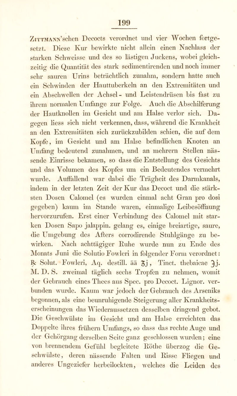 ZiTTMANN’schen Dococts verordnet und vier Wochen fortge¬ setzt. Diese Kur bewirkte nicht allein einen Nachlass der starken Schweisse und des so lästigen Juckens, wobei gleich¬ zeitig die Quantität des stark sedimentirenden und noch immer sehr sauren Urins beträchtlich zunalun, sondern hatte auch ein Schwinden der Hauttuberkeln an den Extremitäten und ein Abschwellen der Achsel- und Leistendrüsen bis fast zu ihrem normalen Umfange zur Folge. Auch die Abschilferung der Hautknollen im Gesicht und am Halse verlor sich. Da- o-eo-en Hess sich nicht verkennen, dass, während che Krankheit an den Extremitäten sich zurückzubilden schien, die auf dem Kopfe, im Gesicht und am Halse befindlichen Knoten an Umfang bedeutend Zunahmen, und an mehrern Stellen näs¬ sende Einrisse bekamen, so dass die Entstellung des Gesichts und das Volumen des Kopfes um ein Bedeutendes vermehrt wurde. Auffallend war dabei die Trägheit des Darmkanals, indem in der letzten Zeit der Kur das Decoct und (He stärk¬ sten Dosen Calomel (es wurden einmal acht Gran pro dosi gegeben) kaum im Stande waren, einmalige Leibesöffhung hervorzurufen. Erst einer Verbindung des Calomel mit star¬ ken Dosen Sapo jalappin. gelang es, einige breiartige, saure, die Umgebung des Afters corrodirende Stuhlgänge zu be¬ wirken. Nach achttägiger Kühe wurde nun zu Ende des Monats Juni die Solutio Fowleri in folgender Form verordnet: R Solut. Fowleri, Arp destill. ää 3j > Tinct. thebaieae ^j* M. D. S. zweimal täglich sechs Tropfen zu nehmen, womit der Gebrauch eines Thees aus Spec. pro Decoct. Lignor. ver¬ bunden wurde. Kaum war jedoch der Gebrauch des Arseniks begonnen, als eine beunruhigende Steigerung aller Krankheits¬ erscheinungen das Wiederaussetzen desselben dringend gebot. Die Geschwülste im Gesicht und am Halse erreichten das Doppelte ihres frühem Umfangs, so dass das rechte Auge und der Gehörgang derselben Seite ganz geschlossen wurden; eine von brennendem Gefühl begleitete Küthe überzog die Ge¬ schwülste, deren nässende Falten und Kisse Fliegen und anderes Ungeziefer herbeilockten, welches die Leiden des