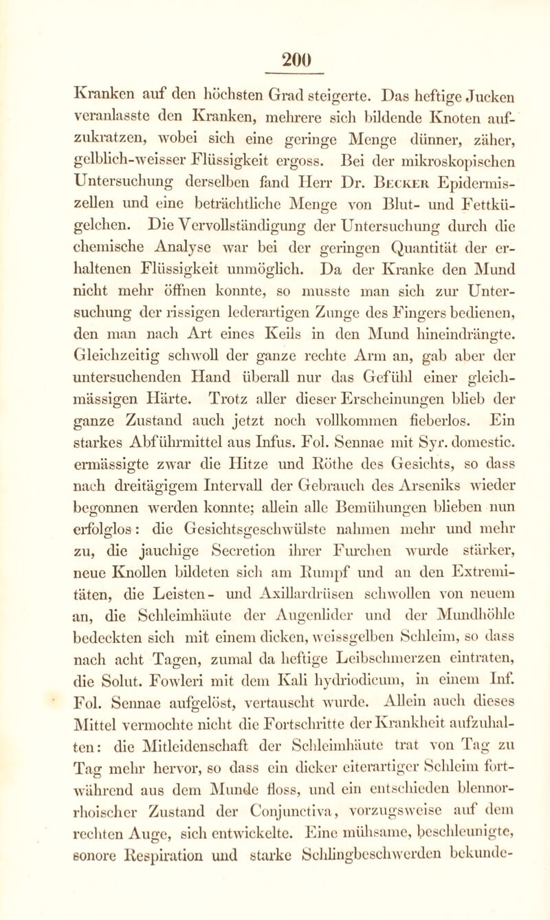 Kranken auf den höchsten Grad steigerte. Das heftige Jucken veranlasste den Kranken, mehrere sich bildende Knoten auf¬ zukratzen, Avobei sich eine geringe Menge dünner, zäher, gelblich-Aveisser Flüssigkeit ergoss. Bei der mikroskopischen Untersuchung derselben fand Herr Dr. Becker Epidermis- zellen und eine beträchtliche Menge Amt Blut- und Fettkü¬ gelchen. Die Vervollständigung der Untersuchung durch die chemische Analyse Avar bei der geringen Quantität der er¬ haltenen Flüssigkeit unmöglich. Da der Kranke den Mund nicht mehr öffnen konnte, so musste man sich zur Unter¬ suchung der rissigen lederartigen Zunge des Fingers bedienen, den man nach Art eines Keils in den Mund hineindrängte. Gleichzeitig scIiavoII der ganze rechte Arm an, gab aber der untersuchenden Hand überall nur das Gefühl einer gleich- massigen Härte. Trotz aller dieser Erscheinungen blieb der ganze Zustand auch jetzt noch vollkommen fieberlos. Ein starkes Abführmittel aus Infus. Fol. Sennae mit Syr. domestic. ermässigte zwar die Hitze und Röthe des Gesichts, so dass nach dreitägigem Intervall der Gebrauch des Arseniks wieder begonnen Averden konnte; allein alle Bemühungen blieben nun erfolglos: die GesichtsgeschAVÜlste nahmen mehr und mehr zu, die jauchige Secretion ihrer Furchen Avurde stärker, neue Knollen bildeten sich am Rumpf und an den Extremi¬ täten, die Leisten- und Axillardrüsen scliAVollen von neuem an, die Schleimhäute der Augenlider und der Mundhöhle bedeckten sich mit einem dicken, weissgelben Schleim, so dass nach acht Tagen, zumal da heftige Leibschmerzen eintraten, die Solut. Fowleri mit dem Kali hydriodieiun, in einem Inf. Fol. Sennae aufgelöst, vertauscht Avurde. Allein auch dieses Mittel vermochte nicht die Fortschritte der Krankheit aufzuhal¬ ten: die Mitleidenschaft der Schleimhäute trat von Tag zu Tag mehr hervor, so dass ein dicker eiterartiger Schleim fort¬ während aus dem Munde floss, und ein entschieden blennor- rhoischer Zustand der Conjunctiva, vorzugsweise auf dem rechten Auge, sich entwickelte. Eine mühsame, beschleunigte, 6onore Respiration und starke Schlingbeschwerden bekunde-