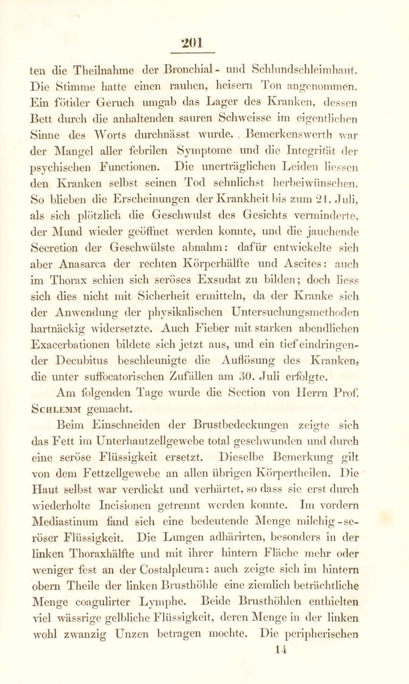 ten die Theilnahme der Bronchial- und Schlundsclileimhaut. Die Stimme hatte einen rauhen, heisem Ton angenommen. Ein fötider Geruch umgab das Lager des Kranken, dessen Bett durch die anhaltenden sauren Schweisse im eigentlichen Shme des Worts durchnässt wurde. . Bemerkenswerth war der Mangel aller febrilen Symptome und die Integrität der psychischen Functionen. Die unerträglichen Leiden Hessen den Kranken selbst seinen Tod sehnlichst herbeiwiinsehen. So blieben die Erscheinungen der Krankheit bis zum 21. Juli, als sich plötzlich die Geschwulst des Gesichts verminderte, der Mund wieder geöffnet werden konnte, und die jauchende Secretion der Geschwülste abnahm: dafür entwickelte sich aber Anasarca der rechten Körperhälfte und Ascites: auch im Thorax schien sich seröses Exsudat zu bilden; docli liess sich dies nicht mit Sicherheit ermitteln, da der Kranke sich der Anwendung der physikalischen Untersuchungsmethoden hartnäckig widersetzte. Auch Fieber mit starken abendlichen Exacerbationen bildete sich jetzt aus, und ein tief eindringen¬ der Decubitus beschleunigte die Auflösung des Kranken, die unter suffocatorischen Zufällen am 30. Juli erfolgte. Am folgenden Tage wurde die Section von Herrn Prof. Schlemm gemacht. Beim Einschneiden der Brustbedeckungen zeigte sich Ö o das Fett im Unterhautzellgewebe total geschwunden und durch eine seröse Flüssigkeit ersetzt. Dieselbe Bemerkung gilt von dem Fettzellgewebe an allen übrigen Körpertheilen. Die Haut selbst war verdickt und verhärtet, so dass sic erst durch wiederholte Incisionen getrennt werden konnte. Im vordem Mediastinum fand sich eine bedeutende Menge milchig-se¬ röser Flüssigkeit. Die Lungen adhärirten, besonders in der linken Thoraxhälfte und mit ihrer hintern Fläche mehr oder weniger fest an der Costalpleura: auch zeigte sich im hintern obern Theile der linken Brusthöhle eine ziemlich beträchtliche Menge coagulirter Lymphe. Beide Brusthöhlen enthielten viel wässrige gelbliche Flüssigkeit, deren Menge in der linken wohl zwanzig Unzen betragen mochte. Die peripherischen 14