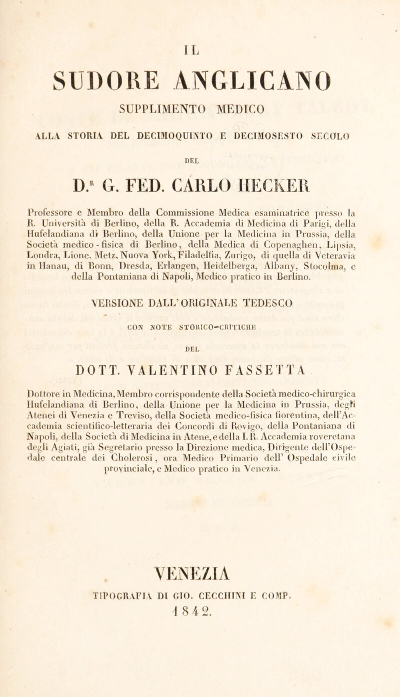 IL SUDORE ANGLICANO SUPPLEMENTO MEDICO ALLA STORIA DEL DECIMOQUINTO E DECIMOSESTO SECOLO DEL D.R G. FED. CARLO HECKER Professore e Membro della Commissione Medica esaminatrice presso la R. Università di Berlino, della R. Accademia di Medicina di Parigi, della Hufelandiana di Berlino, della Unione per la Medicina in Prussia, della Società medico - fisica di Berlino, della Medica di Copenaghen, Lipsia, Londra, Lione, Metz, Nuova York, Filadelfia, Zurigo, di quella di Veteravia in Ilanau, di Bonn, Dresda, Erlangen, Heidelbèrga, Albany, Stocolma, e della Pontaniana di Napoli, Medico pratico in Berlino. VERSIONE DALL’ORIGINALE TEDI'SCO CON NOTE STORICO-CRITICHE DEL DOTT. VALENTINO FASSETTA Dottore in Medicina, Membro corrispondente della Società medico-chirurgica Hufelandiana di Berlino, della Unione per la Medicina in Prussia, degli Atenei di Venezia e Treviso, della Società medico-fisica fiorentina, dell’Ac- cademia scientifico-letteraria dei Concordi di Rovigo, della Pontaniana di Napoli, della Società di Medicina in Atene, e della I.R. Accademia roveretana degli Agiati, già Segretario presso la Direzione medica, Dirigente dell’Ospe- dale centrale dei Cholerosi, ora Medico Primario dell’ Ospedale civile provinciale, e Medico pratico in Venezia. VENEZIA TIPOGRAFIA DI GTO. CECCHINI E COMP,