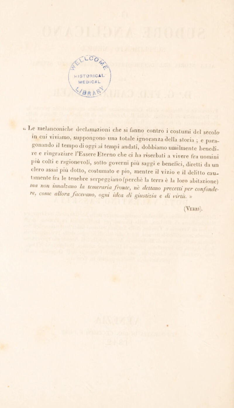 ' '-Co A ^ v' \ t-lSTORICAL MEDICAL fa n ^ ' Le melanconiclie declamazioni che si fanno contro i costumi del secolo m cui viviamo, suppongono una totale ignoranza della storia ; e para- gonando il tempo di oggi ai tempi andati, dobbiamo umilmente benedi- re e ringraziare l’Essere Eterno che ci ha Hserbati a vivere fra uomini più colli e ragionevoli, sotto governi più saggi e benefici, diretti da un clero assai più dotto, costumato e pio, mentre il vizio e il delitto cau- tamente fra le tenebre serpeggiano (perchè la terra è la loro abitazione) mn 11011 lmi,lIzcmo h temeraria front*, nè datano grecati per confonde- re, come allora facevano, ogni idea di giustizia e di virtù. » (Verri j.