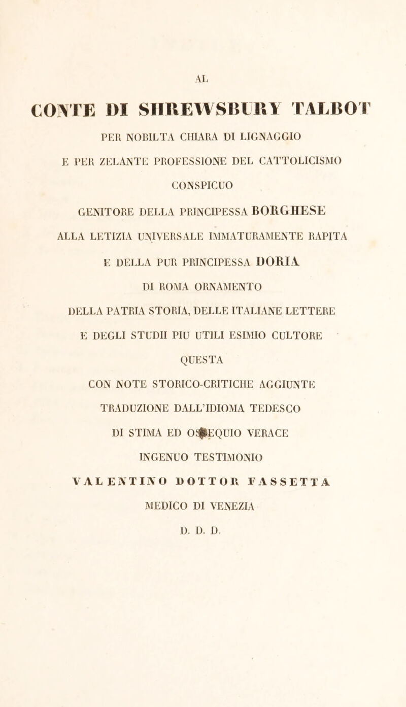 AL CONTE DI SHREWSRURY TALBOT PER NOBILTÀ CHIARA DI LIGNAGGIO E PER ZELANTE PROFESSIONE DEL CATOLICISMO CONSPICUO GENITORE DELLA PRINCIPESSA BORGHESE ALLA LETIZIA UNIVERSALE IMMATURAMENTE RAPITA E DELLA PUR PRINCIPESSA DORI! DI ROMA ORNAMENTO DELLA PATRIA STORIA, DELLE ITALIANE LETTERE E DEGLI STUDII PIU UTILI ESIMIO CULTORE QUESTA CON NOTE STORICO-CRITICHE AGGIUNTE TRADUZIONE DALL’IDIOMA TEDESCO DI STIMA ED OSSEQUIO VERACE INGENUO TESTIMONIO VALENTINO DOTTOR PASSETTA MEDICO DI VENEZIA