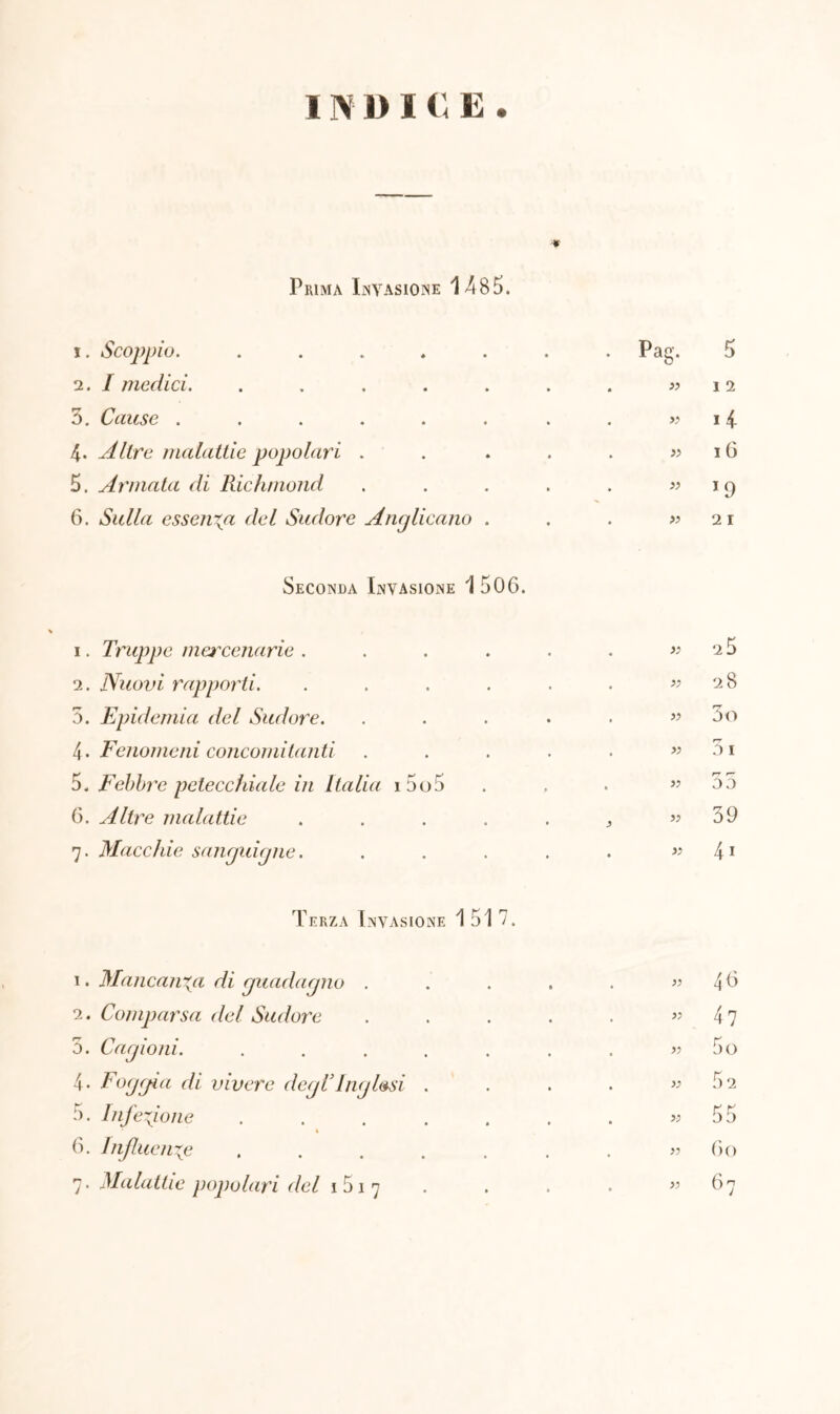 INDICE. -* Prima Invasione 1485. 1 . Scoppio. ..... • Pag- 5 2. I medici. ..... . . » I 2 5. Cause ...... . . » 14 4. Altre malattie popolari . . . » 16 5. Armata di Richmond . . » 19 6. Sulla essenza del Sudore Anglicano . . . » 2 I Seconda Invasione 1 506. i. Truppe mercenarie . • • . 25 2. Nuovi rapporti. • » 28 5. Epidemia del Sudore. • • • » 3o 4. Fenomeni concomitanti . • » r-r 0 I 5. Febbre petecchiale in Italia i5o5 • p • rr r— OD 6. Altre malattie « t > 39 7. Macchie sanguigne. • • 4i Terza Invasione 1517. 1. Mancanza di guadagno . » 46 2. Comparsa del Sudore » 47 5. Cagioni. .... V 5o 4 • Foggia di vivere degTInglesi . ): 52 5. Infezione .... » 55 6. Influenze .... >1 60