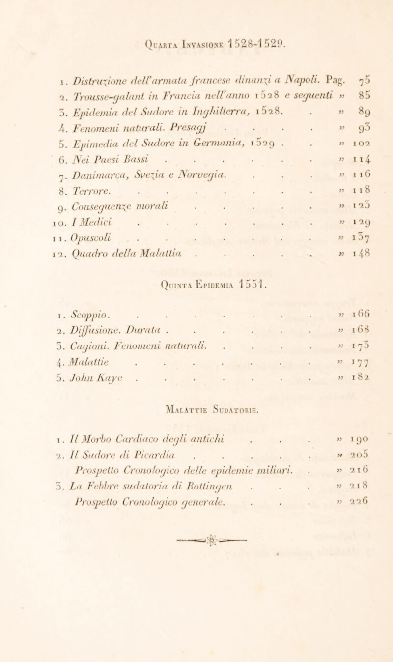 Quarta Invasione 1528-1529. i. Distruzione dell'annata francese dinanzi a Napoli. Pag. 7 5 n. Trousse-galant in Francia nell'anno 1 5 a 8 e seguenti xn oc 5. Epidemia del Sudore in Inghilterra, 1 52 S. ” 89 A. Fenomeni naturali. Presagj « 95 5. Epimedia del Sudore in Germania, 029 . « IO? 6. Nei Paesi Bassi ..... » 114 7. Danimarca, Svezia e Norvegia. » 116 8. Terrore. ...... » 11 8 9. Conseguenze morali .... » 1 2 j 1 0. I Medici ...... ” l29 1 1. Opuscoli ...... » 13 7 1 2. Quadro della Malattia .... >5 l48 Quinta Epidemia 1551. 1. Scoppio. ...... . » 166 2. Diffusione. Durata ..... • « 168 5. Cagioni. Fenomeni naturali. • « 170 4. Malattie ...... • ” 1 7 7 5. John Kayc ...... • » 182 Malattie Sudatorie. 1. Il Morbo Cardiaco degli antichi . ” 1 9° 2. Il Sudore di Picardi a .... . » 20 5 Prospetto Cronologico delle epidemie miliari • » 216 5. La Febbre sudatoria di Böttingen • » 21 8 Prospetto Cronologico generale. •