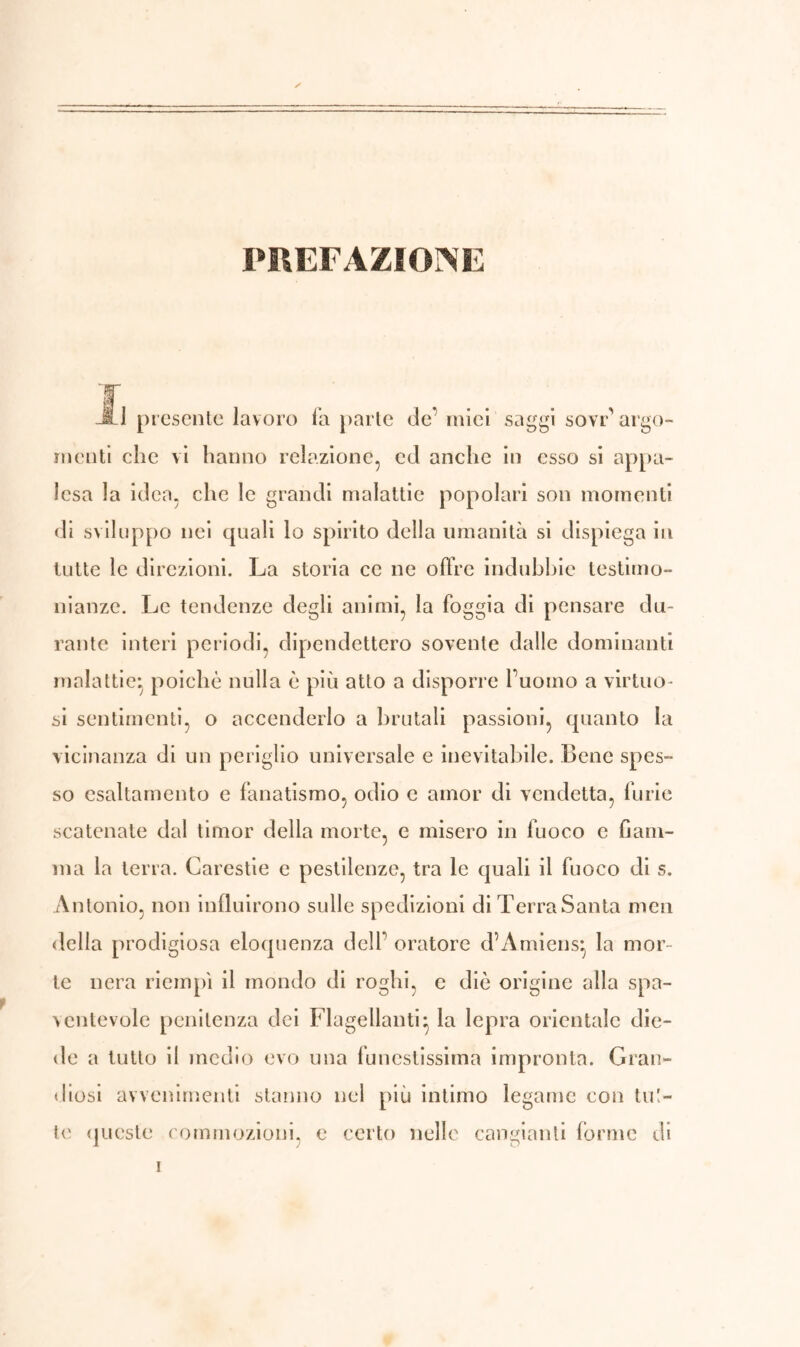 PREFAZIONE it i presente lavoro fa parte de' miei saggi sovr’ argo- menti che vi hanno relazione, ed anche in esso si appa- lesa la idea, che le grandi malattie popolari son momenti di sviluppo nei quali lo spirito della umanità si dispiega in tutte le direzioni. La storia ce ne offre indubbie testimo- nianze. Le tendenze degli animi, la foggia di pensare du- rante interi periodi, dipendettero sovente dalle dominanti malattie*, poiché nulla è più atto a disporre l’uomo a virtuo- si sentimenti, o accenderlo a brutali passioni, quanto la vicinanza di un periglio universale e inevitabile. Bene spes- so esaltamento e fanatismo, odio c amor di vendetta, furie scatenate dal timor della morte, e misero in fuoco e fiam- ma la terra. Carestie e pestilenze, tra le quali il fuoco di s. Antonio, non influirono sulle spedizioni di TerraSanta men della prodigiosa eloquenza dell’ oratore d’Amiens} la mor- te nera riempì il mondo di roghi, e diè origine alla spa- ventevole penitenza dei Flagellanti} la lepra orientale die- de a tutto il medio evo una funestissima impronta. Gran- diosi avvenimenti stanno nel più intimo legame con tul- le queste commozioni, e certo nelle cangianti forme di