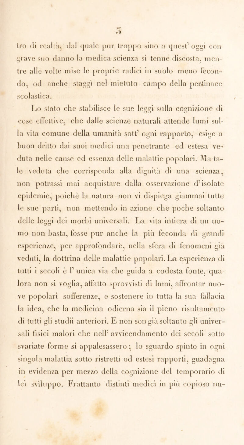 Irò dì renila, dal quale pur troppo sino a quest oggi con grave suo danno la medica scienza si tenne discosta, men- tre alle volte mise le proprie radici in suolo meno fecon- do, od anche staggi nel mietuto campo della pertinace scolastica. Lo stalo che stabilisce le sue leggi sulla cognizione di cose effettive, che dalle scienze naturali attende lumi sul- la vita comune della umanità sott’ ogni rapporto, esige a buon dritto dai suoi medici una penetrante ed estesa ve- duta nelle cause ed essenza delle malattie popolari. Ma ta- le veduta che corrisponda alla dignità di una scienza* non potrassi mai acquistare dalla osservazione d’isolate epidemie, poiché la natura non vi dispiega giammai tutte le sue parti, non mettendo in azione che poche soltanto delle leggi dei morbi universali. La vita intiera di un uo- mo non basta, fosse pur anche la più feconda di grandi esperienze, per approfondare, nella sfera di fenomeni già veduti, la dottrina delle malattie popolari. La esperienza di tutti i secoli è r unica via che guida a codesta fonte, qua- lora non si voglia, affatto sprovvisti di lumi, affrontar nuo- ve popolari sofferenze, e sostenere in tutta la sua fallacia la idea, che la medicina odierna sia il pieno risultamento di tutti gli stuclii anteriori. E non son già soltanto gli univer- sali fisici malori che nell’ avvicendamento dei secoli sotto svariate forme si appalesassero ; lo sguardo spinto in ogni singola malattia sotto ristretti od estesi rapporti, guadagna in evidenza per mezzo della cognizione del temporario di lei sviluppo. Frattanto distinti medici in più copioso nu-
