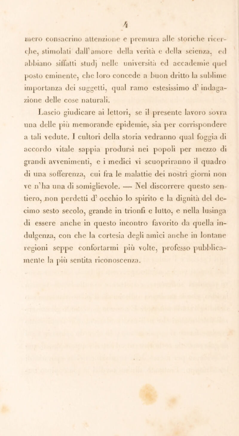 mero consacrino attenzione e premura alle storiche ricer- che, stimolati dall1 amore della verità e «Iella scienza, ed «7 7 abbiano siiFatti studj nelle università ed accademie (juel posto eminente, che loro concede a buon dritto la sublime importanza dei suggetti, qual ramo estesissimo d indaga- zione delle cose naturali. Lascio giudicare ai lettori, se il presente lavoro sovra una delle più memorande epidemie, sia per corrispondere a tali vedute. 1 cultori della storia vedranno qual foggia di accordo \itale sappia prodursi nei popoli per mezzo di grandi avvenimenti, e i medici vi scuopriranno il quadro di una sofferenza, cui fra le malattie dei nostri giorni non ve n ha una di somiglievole. — Nel discorrere questo sen- tiero, non perdetti d* occhio lo spirito c la dignità del de- cimo sesto secolo, grande in trionfi e lutto, e nella lusinga di essere anche in questo incontro favorito da quella in- dulgenza, con che la cortesia degli amici anche in lontane regioni seppe confortarmi più volte, professo pubblica- mente la più sentita riconoscenza.