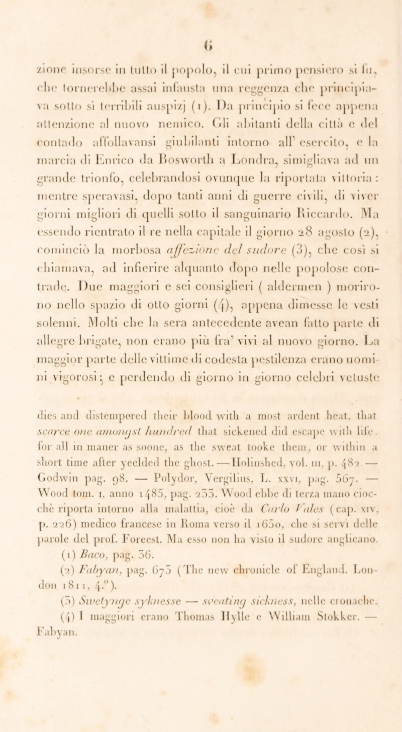 <; zinne insorse in tutto il popolo, il cui primo pensiero si In, eli«* tornerebbe assai infausta una reggenza che principia- va sotto si terribili nuspi/.j (1). Da principio si lece appena attenzione al nuovo nemico. (ìli abitanti della città e del contado affollavansi giubilanti intorno all esercito, e la marcia di Enrico da Bosworth a Londra, simigliava ad un grande trionfo, celebrandosi ovunque la riportala \ittoria: mentre speravasi, dopo tanti anni di guerre civili, di viver giorni migliori di quelli sotto il sanguinario Riccardo. Ma essendo rientrato il re nella capitale il giorno i>S agosto (2), cominciò la morbosa affezione del sudore (3), che cosi si chiamava, ad infierire alquanto dopo nelle popolose con- trade. Due maggiori e sei consiglieri ( aldcrmcn ) moriro- no nello spazio di otto giorni ( j), appena dimesse le \csli solenni. Molti che la sera antecedente avean latto parte di allegre brigate, non erano più Ira5 vivi al nuovo giorno. La maggior parte delle vittime ili codesta pestilenza erano nomi ni \ igorosi ^ e perdendo di giorno in giorno celebri vetuste dies and clistemporcil tlicir flood vvitli a most anlcnt lic.it. tliat scorce oìic amongsl ìmndred tliat sickened did escapc will» lite. for all m inaner as .sonno, as tlic sweat tooke them, or willim a short lime after yeelded thè glmst. — Ilolinshcd. voi. ni. p. /jS• > — Godwin pag. 08. — Polydor, Vergilins, L. xxvi, pag. 5(>y. — W ood toni. i. anno 148a, pag. 205. W'ood ebbe di terza mano cioc- ché riporta intorno alla malattia, cioè da Carlo / (des (cap. xiv. p. 226) medico francese in Roma verso il ìGào, che si servi delle paiole del prof. Forecst. Ma esso non ha visto il sudore anglicano. (1) Baco, pag. 5(3. (2) Fabyan, pag. (3j5 ( ’l he new clironicle of England. Lon- don 1 81 i. 4.). (5) Swetj'ìige sj'kncssc — soeatùuj sickness. nelle monache. (4) I maggiori erano Thomas 11y 11c e William Slokker. Fabyan.