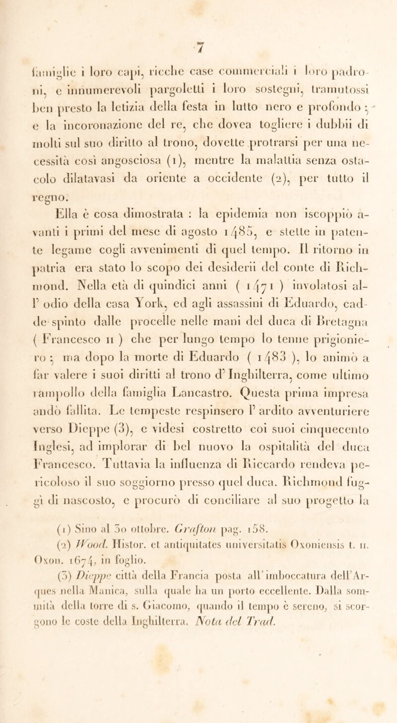 laminile i loro capi, ricclie case commerciali i loro padro- ni e innumerevoli pargoletti i loro sostegni, tramutossi ben presto la letizia della festa in lutto nero e profondo * e la incoronazione del re, clic dovea togliere i dubbii di molti sul suo diritto al trono, dovette protrarsi per una ne- cessità così angosciosa (i), mentre la malattia senza osta- colo dilatavasi da oriente a occidente (2), per tutto il regno. Ella è cosa dimostrata : la epidemia non iscoppiò a- vanti i primi del mese di agosto i/p8o, e stette in paten- te legame cogli avvenimenti di quel tempo. Il ritorno in patria era stato lo scopo dei desidera del conte di Rich- mond. Nella età di quindici anni ( 1 47 1 ) involatosi al- 1 odio della casa \ ork, ed agli assassini di Eduardo, cad- de spinto dalle procelle nelle mani del duca di Bretagna ( Francesco 11 ) che per lungo tempo lo tenne prigionie- ro • ma dopo la morte di Eduardo ( i/j83 ), lo animò a far valere i suoi diritti al trono dInghilterra, come ultimo O / rampollo della famiglia Lancastro. Questa prima impresa andò fallita. Le tempeste respinsero f ardito avventuriere verso Dieppe (3), e videsi costretto coi suoi cinquecento Inglesi, ad implorar di bel nuovo la ospitalità del duca Francesco. Tuttavia la influenza di Riccardo rendeva pe- ricoloso il suo soggiorno presso quel duca. Richmond Fig- gi di nascosto, c procurò di conciliare al suo progetto la (1) Sino al 5o ottobre. Grafton pag. i58. (2) Jf ood. Ilistor. et antiquitates universitatis Oxoniensis t. 11. Oxon. 1674* in foglio. (5) Dieppe città della Francia posta all’imboccatura dell Ar- ques nella Manica, sulla quale ha un porto eccellente. Dalla som- mità della torre di s. Giacomo, quando il tempo c sereno, si scor- gono le coste della Inghilterra. Nota dei Trad.